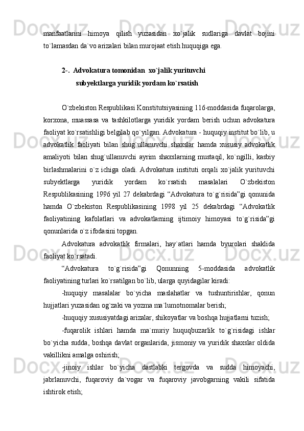 manfaatlarini   himoya   qilish   yuzasidan   xo`jalik   sudlariga   davlat   bojini
to`lamasdan da`vo arizalari bilan murojaat etish huquqiga ega. 
2-.  Advokatura tomonidan  xo`jalik yurituvchi
        subyektlarga yuridik yordam ko`rsatish 
O`zbekiston Respublikasi Konstitutsiyasining 116-moddasida fuqarolarga,
korxona,   muassasa   va   tashkilotlarga   yuridik   yordam   berish   uchun   advokatura
faoliyat ko`rsatishligi belgilab qo`yilgan. Advokatura - huquqiy institut bo`lib, u
advokatlik   faoliyati   bilan   shug`ullanuvchi   shaxslar   hamda   xususiy   advokatlik
amaliyoti   bilan   shug`ullanuvchi   ayrim   shaxslarning   mustaqil,   ko`ngilli,   kasbiy
birlashmalarini   o`z   ichiga   oladi.   Advokatura   instituti   orqali   xo`jalik   yurituvchi
subyektlarga   yuridik   yordam   ko`rsatish   masalalari   O`zbekiston
Respublikasining   1996   yil   27   dekabrdagi   “Advokatura   to`g`risida”gi   qonunida
hamda   O`zbekiston   Respublikasining   1998   yil   25   dekabrdagi   “Advokatlik
faoliyatining   kafolatlari   va   advokatlarning   ijtimoiy   himoyasi   to`g`risida”gi
qonunlarida o`z ifodasini topgan. 
Advokatura   advokatlik   firmalari,   hay`atlari   hamda   byurolari   shaklida
faoliyat ko`rsatadi.
“Advokatura   to`g`risida”gi   Qonunning   5-moddasida   advokatlik
faoliyatining turlari ko`rsatilgan bo`lib, ularga quyidagilar kiradi:
-huquqiy   masalalar   bo`yicha   maslahatlar   va   tushuntirishlar,   qonun
hujjatlari yuzasidan og`zaki va yozma ma`lumotnomalar berish;
-huquqiy xususiyatdagi arizalar, shikoyatlar va boshqa hujjatlarni tuzish;
-fuqarolik   ishlari   hamda   ma`muriy   huquqbuzarlik   to`g`risidagi   ishlar
bo`yicha sudda, boshqa davlat  organlarida, jismoniy va yuridik shaxslar  oldida
vakillikni amalga oshirish;
-jinoiy   ishlar   bo`yicha   dastlabki   tergovda   va   sudda   himoyachi,
jabrlanuvchi,   fuqaroviy   da`vogar   va   fuqaroviy   javobgarning   vakili   sifatida
ishtirok etish; 