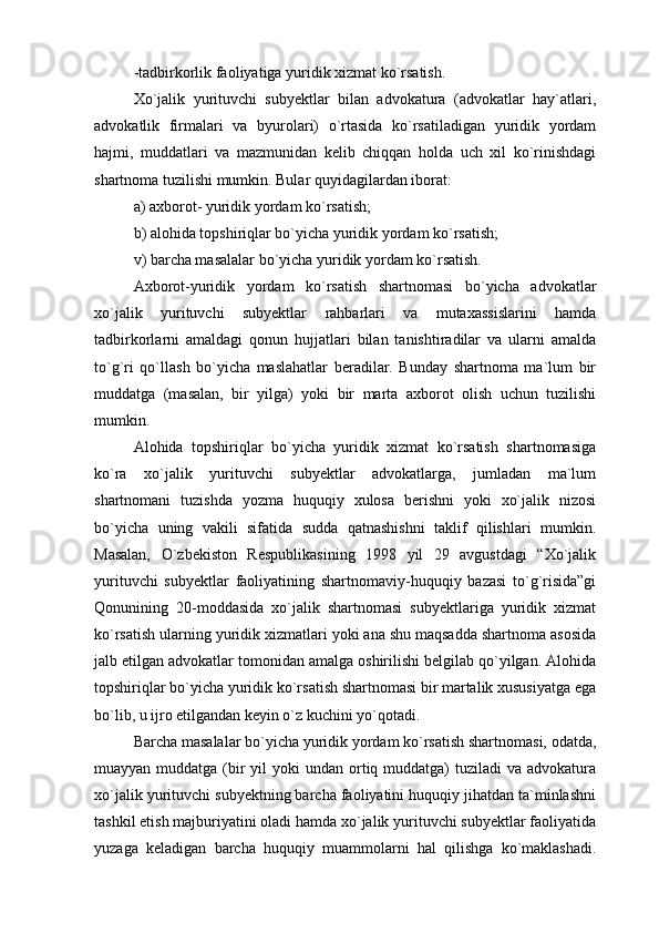 -tadbirkorlik faoliyatiga yuridik xizmat ko`rsatish.
Xo`jalik   yurituvchi   subyektlar   bilan   advokatura   (advokatlar   hay`atlari,
advokatlik   firmalari   va   byurolari)   o`rtasida   ko`rsatiladigan   yuridik   yordam
hajmi,   muddatlari   va   mazmunidan   kelib   chiqqan   holda   uch   xil   ko`rinishdagi
shartnoma tuzilishi mumkin. Bular quyidagilardan iborat: 
a) axborot- yuridik yordam ko`rsatish; 
b) alohida topshiriqlar bo`yicha yuridik yordam ko`rsatish;
v) barcha masalalar bo`yicha yuridik yordam ko`rsatish.
Axborot-yuridik   yordam   ko`rsatish   shartnomasi   bo`yicha   advokatlar
xo`jalik   yurituvchi   subyektlar   rahbarlari   va   mutaxassislarini   hamda
tadbirkorlarni   amaldagi   qonun   hujjatlari   bilan   tanishtiradilar   va   ularni   amalda
to`g`ri   qo`llash   bo`yicha   maslahatlar   beradilar.   Bunday   shartnoma   ma`lum   bir
muddatga   (masalan,   bir   yilga)   yoki   bir   marta   axborot   olish   uchun   tuzilishi
mumkin.
Alohida   topshiriqlar   bo`yicha   yuridik   xizmat   ko`rsatish   shartnomasiga
ko`ra   xo`jalik   yurituvchi   subyektlar   advokatlarga,   jumladan   ma`lum
shartnomani   tuzishda   yozma   huquqiy   xulosa   berishni   yoki   xo`jalik   nizosi
bo`yicha   uning   vakili   sifatida   sudda   qatnashishni   taklif   qilishlari   mumkin.
Masalan,   O`zbekiston   Respublikasining   1998   yil   29   avgustdagi   “Xo`jalik
yurituvchi   subyektlar   faoliyatining   shartnomaviy-huquqiy   bazasi   to`g`risida”gi
Qonunining   20-moddasida   xo`jalik   shartnomasi   subyektlariga   yuridik   xizmat
ko`rsatish ularning yuridik xizmatlari yoki ana shu maqsadda shartnoma asosida
jalb etilgan advokatlar tomonidan amalga oshirilishi belgilab qo`yilgan. Alohida
topshiriqlar bo`yicha yuridik ko`rsatish shartnomasi bir martalik xususiyatga ega
bo`lib, u ijro etilgandan keyin o`z kuchini yo`qotadi.
Barcha masalalar bo`yicha yuridik yordam ko`rsatish shartnomasi, odatda,
muayyan muddatga (bir  yil  yoki  undan ortiq muddatga)  tuziladi  va  advokatura
xo`jalik yurituvchi subyektning barcha faoliyatini huquqiy jihatdan ta`minlashni
tashkil etish majburiyatini oladi hamda xo`jalik yurituvchi subyektlar faoliyatida
yuzaga   keladigan   barcha   huquqiy   muammolarni   hal   qilishga   ko`maklashadi. 