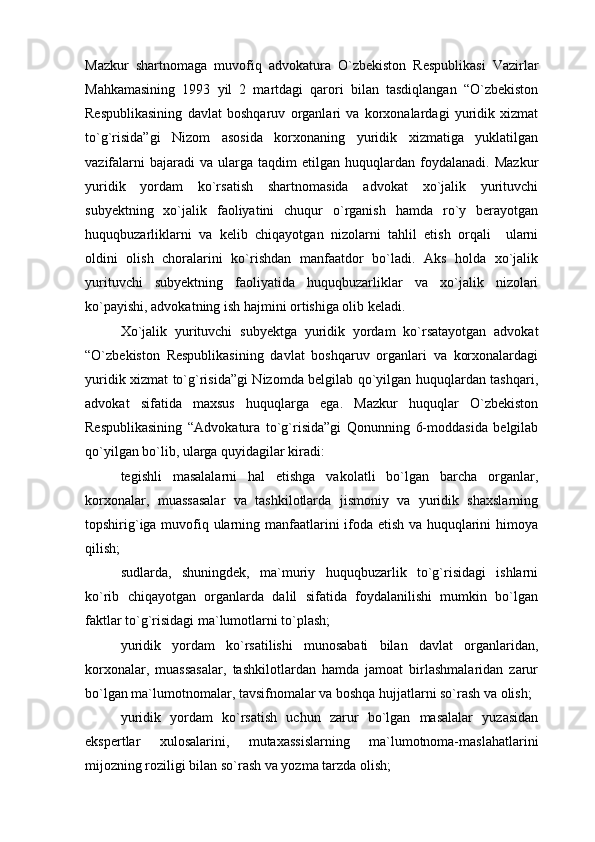 Mazkur   shartnomaga   muvofiq   advokatura   O`zbekiston   Respublikasi   Vazirlar
Mahkamasining   1993   yil   2   martdagi   qarori   bilan   tasdiqlangan   “O`zbekiston
Respublikasining   davlat   boshqaruv   organlari   va   korxonalardagi   yuridik   xizmat
to`g`risida”gi   Nizom   asosida   korxonaning   yuridik   xizmatiga   yuklatilgan
vazifalarni   bajaradi   va   ularga  taqdim   etilgan  huquqlardan   foydalanadi.   Mazkur
yuridik   yordam   ko`rsatish   shartnomasida   advokat   xo`jalik   yurituvchi
subyektning   xo`jalik   faoliyatini   chuqur   o`rganish   hamda   ro`y   berayotgan
huquqbuzarliklarni   va   kelib   chiqayotgan   nizolarni   tahlil   etish   orqali     ularni
oldini   olish   choralarini   ko`rishdan   manfaatdor   bo`ladi.   Aks   holda   xo`jalik
yurituvchi   subyektning   faoliyatida   huquqbuzarliklar   va   xo`jalik   nizolari
ko`payishi, advokatning ish hajmini ortishiga olib keladi. 
Xo`jalik   yurituvchi   subyektga   yuridik   yordam   ko`rsatayotgan   advokat
“O`zbekiston   Respublikasining   davlat   boshqaruv   organlari   va   korxonalardagi
yuridik xizmat to`g`risida”gi Nizomda belgilab qo`yilgan huquqlardan tashqari,
advokat   sifatida   maxsus   huquqlarga   ega.   Mazkur   huquqlar   O`zbekiston
Respublikasining   “Advokatura   to`g`risida”gi   Qonunning   6-moddasida   belgilab
qo`yilgan bo`lib, ularga quyidagilar kiradi:
tegishli   masalalarni   hal   etishga   vakolatli   bo`lgan   barcha   organlar,
korxonalar,   muassasalar   va   tashkilotlarda   jismoniy   va   yuridik   shaxslarning
topshirig`iga muvofiq ularning manfaatlarini ifoda etish va huquqlarini himoya
qilish;
sudlarda,   shuningdek,   ma`muriy   huquqbuzarlik   to`g`risidagi   ishlarni
ko`rib   chiqayotgan   organlarda   dalil   sifatida   foydalanilishi   mumkin   bo`lgan
faktlar to`g`risidagi ma`lumotlarni to`plash;
yuridik   yordam   ko`rsatilishi   munosabati   bilan   davlat   organlaridan,
korxonalar,   muassasalar,   tashkilotlardan   hamda   jamoat   birlashmalaridan   zarur
bo`lgan ma`lumotnomalar, tavsifnomalar va boshqa hujjatlarni so`rash va olish;
yuridik   yordam   ko`rsatish   uchun   zarur   bo`lgan   masalalar   yuzasidan
ekspertlar   xulosalarini,   mutaxassislarning   ma`lumotnoma-maslahatlarini
mijozning roziligi bilan so`rash va yozma tarzda olish; 