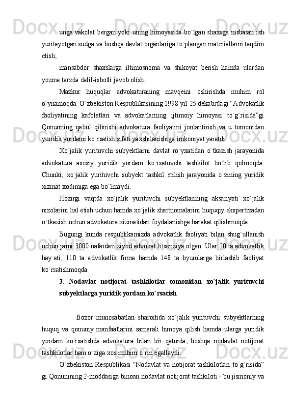 unga vakolat bergan yoki uning himoyasida bo`lgan shaxsga nisbatan ish
yuritayotgan sudga va boshqa davlat organlariga to`plangan materiallarni taqdim
etish;
mansabdor   shaxslarga   iltimosnoma   va   shikoyat   berish   hamda   ulardan
yozma tarzda dalil-isbotli javob olish.
Mazkur   huquqlar   advokaturaning   mavqeini   oshirishda   muhim   rol
o`ynamoqda. O`zbekiston Respublikasining 1998 yil 25 dekabrdagi “Advokatlik
faoliyatining   kafolatlari   va   advokatlarning   ijtimoiy   himoyasi   to`g`risida”gi
Qonunning   qabul   qilinishi   advokatura   faoliyatini   jonlantirish   va   u   tomonidan
yuridik yordami ko`rsatish sifati yaxshilanishiga imkoniyat yaratdi. 
Xo`jalik   yurituvchi   subyektlarni   davlat   ro`yxatidan   o`tkazish   jarayonida
advokatura   asosiy   yuridik   yordam   ko`rsatuvchi   tashkilot   bo`lib   qolmoqda.
Chunki,   xo`jalik   yurituvchi   subyekt   tashkil   etilish   jarayonida   o`zining   yuridik
xizmat xodimiga ega bo`lmaydi.
Hozirgi   vaqtda   xo`jalik   yurituvchi   subyektlarining   aksariyati   xo`jalik
nizolarini hal etish uchun hamda xo`jalik shartnomalarini huquqiy ekspertizadan
o`tkazish uchun advokatura xizmatidan foydalanishga harakat qilishmoqda.
Bugungi   kunda   respublikamizda   advokatlik   faoliyati   bilan   shug`ullanish
uchun jami 3000 nafardan ziyod advokat litsenziya olgan. Ular 20 ta advokatlik
hay`ati,   110   ta   advokatlik   firma   hamda   148   ta   byurolarga   birlashib   faoliyat
ko`rsatishmoqda.
3.   Nodavlat   notijorat   tashkilotlar   tomonidan   xo`jalik   yurituvchi
subyektlarga yuridik yordam ko`rsatish
Bozor   munosabatlari   sharoitida   xo`jalik   yurituvchi   subyektlarning
huquq   va   qonuniy   manfaatlarini   samarali   himoya   qilish   hamda   ularga   yuridik
yordam   ko`rsatishda   advokatura   bilan   bir   qatorda,   boshqa   nodavlat   notijorat
tashkilotlar ham o`ziga xos muhim o`rin egallaydi. 
O`zbekiston Respublikasi  “Nodavlat va notijorat tashkilotlari to`g`risida”
gi Qonunining 2-moddasiga binoan nodavlat notijorat tashkiloti - bu jismoniy va 