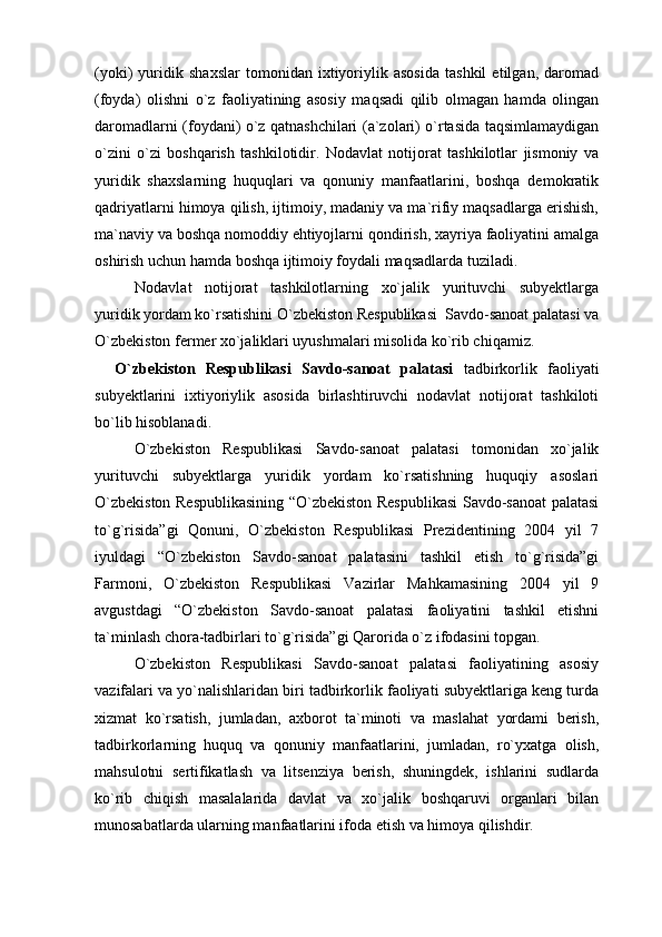 (yoki)   yuridik   shaxslar   tomonidan   ixtiyoriylik   asosida   tashkil   etilgan,   daromad
(foyda)   olishni   o`z   faoliyatining   asosiy   maqsadi   qilib   olmagan   hamda   olingan
daromadlarni (foydani) o`z qatnashchilari (a`zolari) o`rtasida taqsimlamaydigan
o`zini   o`zi   boshqarish   tashkilotidir.   Nodavlat   notijorat   tashkilotlar   jismoniy   va
yuridik   shaxslarning   huquqlari   va   qonuniy   manfaatlarini,   boshqa   demokratik
qadriyatlarni himoya qilish, ijtimoiy, madaniy va ma`rifiy maqsadlarga erishish,
ma`naviy va boshqa nomoddiy ehtiyojlarni qondirish, xayriya faoliyatini amalga
oshirish uchun hamda boshqa ijtimoiy foydali maqsadlarda tuziladi.
Nodavlat   notijorat   tashkilotlarning   xo`jalik   yurituvchi   subyektlarga
yuridik yordam ko`rsatishini O`zbekiston Respublikasi  Savdo-sanoat palatasi va
O`zbekiston fermer xo`jaliklari uyushmalari misolida ko`rib chiqamiz.  
O`zbekiston   Respublikasi   Savdo-sanoat   palatasi   tadbirkorlik   faoliyati
subyektlarini   ixtiyoriylik   asosida   birlashtiruvchi   nodavlat   notijorat   tashkiloti
bo`lib hisoblanadi.
O`zbekiston   Respublikasi   Savdo-sanoat   palatasi   tomonidan   xo`jalik
yurituvchi   subyektlarga   yuridik   yordam   ko`rsatishning   huquqiy   asoslari
O`zbekiston Respublikasining “O`zbekiston Respublikasi Savdo-sanoat palatasi
to`g`risida”gi   Qonuni,   O`zbekiston   Respublikasi   Prezidentining   2004   yil   7
iyuldagi   “O`zbekiston   Savdo-sanoat   palatasini   tashkil   etish   to`g`risida”gi
Farmoni,   O`zbekiston   Respublikasi   Vazirlar   Mahkamasining   2004   yil   9
avgustdagi   “O`zbekiston   Savdo-sanoat   palatasi   faoliyatini   tashkil   etishni
ta`minlash chora-tadbirlari to`g`risida”gi Qarorida o`z ifodasini topgan.
O`zbekiston   Respublikasi   Savdo-sanoat   palatasi   faoliyatining   asosiy
vazifalari va yo`nalishlaridan biri tadbirkorlik faoliyati subyektlariga keng turda
xizmat   ko`rsatish,   jumladan,   axborot   ta`minoti   va   maslahat   yordami   berish,
tadbirkorlarning   huquq   va   qonuniy   manfaatlarini,   jumladan,   ro`yxatga   olish,
mahsulotni   sertifikatlash   va   litsenziya   berish,   shuningdek,   ishlarini   sudlarda
ko`rib   chiqish   masalalarida   davlat   va   xo`jalik   boshqaruvi   organlari   bilan
munosabatlarda ularning manfaatlarini ifoda etish va himoya qilishdir. 