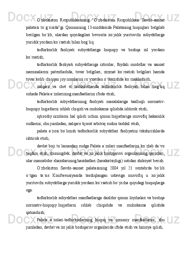 O`zbekiston   Respublikasining   “O`zbekiston   Respublikasi   Savdo-sanoat
palatasi   to`g`risida”gi   Qonunining   13-moddasida   Palataning   huquqlari   belgilab
berilgan   bo`lib,   ulardan   quyidagilari   bevosita   xo`jalik   yurituvchi   subyektlarga
yuridik yordam ko`rsatish bilan bog`liq:
tadbirkorlik   faoliyati   subyektlariga   huquqiy   va   boshqa   xil   yordam
ko`rsatish;
tadbirkorlik   faoliyati   subyektlariga   ixtirolar,   foydali   modellar   va   sanoat
namunalarini   patentlashda,   tovar   belgilari,   xizmat   ko`rsatish   belgilari   hamda
tovar kelib chiqqan joy nomlarini ro`yxatdan o`tkazishda ko`maklashish;
xalqaro   va   chet   el   tashkilotlarida   tadbirkorlik   faoliyati   bilan   bog`liq
sohada Palata a`zolarining manfaatlarini ifoda etish;
tadbirkorlik   subyektlarining   faoliyati   masalalariga   taalluqli   normativ-
huquqiy hujjatlarni ishlab chiqish va muhokama qilishda ishtirok etish;
iqtisodiy nizolarni hal qilish uchun qonun hujjatlariga muvofiq hakamlik
sudlarini, shu jumladan, xalqaro tijorat arbitraj sudini tashkil etish;
palata   a`zosi   bo`lmish   tadbirkorlik   subyektlari   faoliyatini   tekshirishlarda
ishtirok etish;
davlat boji to`lamasdan sudga Palata a`zolari manfaatlarini ko`zlab da`vo
taqdim etish, shuningdek, davlat va xo`jalik boshqaruvi organlarining qarorlari,
ular mansabdor shaxslarining harakatlari (harakatsizligi) ustidan shikoyat berish.
O`zbekiston   Savdo-sanoat   palatasining   2004   yil   21   sentabrda   bo`lib
o`tgan   ta`sis   Konferensiyasida   tasdiqlangan   ustaviga   muvofiq   u   xo`jalik
yurituvchi subyektlarga yuridik yordam ko`rsatish bo`yicha quyidagi huquqlarga
ega: 
tadbirkorlik subyektlari manfaatlariga daxldor qonun loyihalari va boshqa
normativ-huquqiy hujjatlarni   ishlab   chiqishda   va   muhokama   qilishda
qatnashish; 
Palata   a`zolari-tadbirkorlarning   huquq   va   qonuniy   manfaatlarini,   shu
jumladan, davlat va xo`jalik boshqaruv organlarida ifoda etish va himoya qilish; 