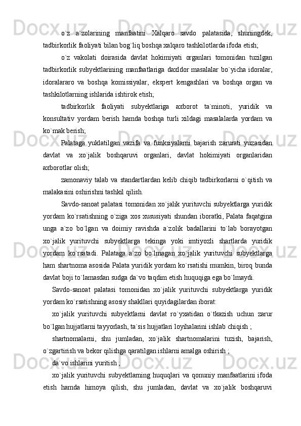 o`z   a`zolarining   manfaatini   Xalqaro   savdo   palatasida,   shuningdek,
tadbirkorlik faoliyati bilan bog`liq boshqa xalqaro tashkilotlarda ifoda etish;
o`z   vakolati   doirasida   davlat   hokimiyati   organlari   tomonidan   tuzilgan
tadbirkorlik   subyektlarining   manfaatlariga   daxldor   masalalar   bo`yicha   idoralar,
idoralararo   va   boshqa   komissiyalar,   ekspert   kengashlari   va   boshqa   organ   va
tashkilotlarning ishlarida ishtirok etish;
tadbirkorlik   faoliyati   subyektlariga   axborot   ta`minoti,   yuridik   va
konsultativ   yordam   berish   hamda   boshqa   turli   xildagi   masalalarda   yordam   va
ko`mak berish;
Palataga   yuklatilgan   vazifa   va   funksiyalarni   bajarish   zarurati   yuzasidan
davlat   va   xo`jalik   boshqaruvi   organlari,   davlat   hokimiyati   organlaridan
axborotlar olish;
zamonaviy   talab   va   standartlardan   kelib   chiqib   tadbirkorlarni   o`qitish   va
malakasini oshirishni tashkil qilish.
Savdo-sanoat palatasi tomonidan xo`jalik yurituvchi subyektlarga yuridik
yordam  ko`rsatishning  o`ziga xos  xususiyati  shundan iboratki, Palata faqatgina
unga   a`zo   bo`lgan   va   doimiy   ravishda   a`zolik   badallarini   to`lab   borayotgan
xo`jalik   yurituvchi   subyektlarga   tekinga   yoki   imtiyozli   shartlarda   yuridik
yordam   ko`rsatadi.   Palataga   a`zo   bo`lmagan   xo`jalik   yurituvchi   subyektlarga
ham shartnoma asosida Palata yuridik yordam ko`rsatishi mumkin, biroq bunda
davlat boji to`lamasdan sudga da`vo taqdim etish huquqiga ega bo`lmaydi.
Savdo-sanoat   palatasi   tomonidan   xo`jalik   yurituvchi   subyektlarga   yuridik
yordam ko`rsatishning asosiy shakllari quyidagilardan iborat:
xo`jalik   yurituvchi   subyektlarni   davlat   ro`yxatidan   o`tkazish   uchun   zarur
bo`lgan hujjatlarni tayyorlash, ta`sis hujjatlari loyihalarini ishlab chiqish ;
shartnomalarni,   shu   jumladan,   xo`jalik   shartnomalarini   tuzish,   bajarish,
o`zgartirish va bekor qilishga qaratilgan ishlarni amalga oshirish ;
da`vo ishlarini yuritish ;
xo`jalik  yurituvchi   subyektlarning  huquqlari   va  qonuniy  manfaatlarini  ifoda
etish   hamda   himoya   qilish,   shu   jumladan,   davlat   va   xo`jalik   boshqaruvi 