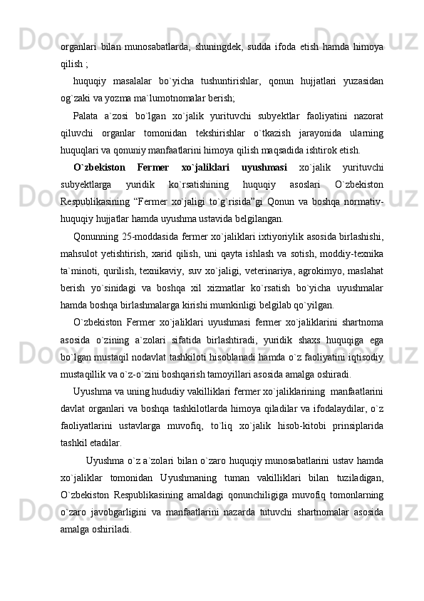 organlari   bilan   munosabatlarda,   shuningdek,   sudda   ifoda   etish   hamda   himoya
qilish ;
huquqiy   masalalar   bo`yicha   tushuntirishlar,   qonun   hujjatlari   yuzasidan
og`zaki va yozma ma`lumotnomalar berish;
Palata   a`zosi   bo`lgan   xo`jalik   yurituvchi   subyektlar   faoliyatini   nazorat
qiluvchi   organlar   tomonidan   tekshirishlar   o`tkazish   jarayonida   ularning
huquqlari va qonuniy manfaatlarini himoya qilish maqsadida ishtirok etish.
O`zbekiston   Fermer   xo`jaliklari   uyushmasi   xo`jalik   yurituvchi
subyektlarga   yuridik   ko`rsatishining   huquqiy   asoslari   O`zbekiston
Respublikasining   “Fermer   xo`jaligi   to`g`risida”gi   Qonun   va   boshqa   normativ-
huquqiy hujjatlar hamda uyushma ustavida belgilangan.
Qonunning 25-moddasida fermer xo`jaliklari ixtiyoriylik asosida birlashishi,
mahsulot   yetishtirish,   xarid   qilish,   uni   qayta   ishlash   va   sotish,   moddiy-texnika
ta`minoti,  qurilish,   texnikaviy,  suv   xo`jaligi,  veterinariya,   agrokimyo,  maslahat
berish   yo`sinidagi   va   boshqa   xil   xizmatlar   ko`rsatish   bo`yicha   uyushmalar
hamda boshqa birlashmalarga kirishi mumkinligi belgilab qo`yilgan. 
O`zbekiston   Fermer   xo`jaliklari   uyushmasi   fermer   xo`jaliklarini   shartnoma
asosida   o`zining   a`zolari   sifatida   birlashtiradi,   yuridik   shaxs   huquqiga   ega
bo`lgan mustaqil nodavlat tashkiloti hisoblanadi hamda o`z faoliyatini iqtisodiy
mustaqillik va o`z-o`zini boshqarish tamoyillari asosida amalga oshiradi.
Uyushma va uning hududiy vakilliklari fermer xo`jaliklarining  manfaatlarini
davlat   organlari  va  boshqa  tashkilotlarda  himoya  qiladilar   va  ifodalaydilar,  o`z
faoliyatlarini   ustavlarga   muvofiq,   to`liq   xo`jalik   hisob-kitobi   prinsiplarida
tashkil etadilar.
Uyushma o`z a`zolari bilan o`zaro huquqiy munosabatlarini ustav hamda
xo`jaliklar   tomonidan   Uyushmaning   tuman   vakilliklari   bilan   tuziladigan,
O`zbekiston   Respublikasining   amaldagi   qonunchiligiga   muvofiq   tomonlarning
o`zaro   javobgarligini   va   manfaatlarini   nazarda   tutuvchi   shartnomalar   asosida
amalga oshiriladi. 