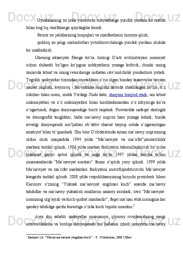 Uyushmaning xo`jalik yurituvchi subyektlarga yuridik yordam ko`rsatish
bilan bog`liq vazifalariga quyidagilar kiradi:
fermer xo`jaliklarining huquqlari va manfaatlarini himoya qilish;
qishloq   xo`jaligi   mahsulotlari   yetishtiruvchilarga   yuridik   yordam   olishda
ko`maklashish.
Ularning   aksariyati   fikriga   ko‘ra,   hozirgi   G‘arb   sivilizatsiyasi   insoniyat
uchun   shikastli   bo‘lgan   ko‘pgina   ziddiyatlarni   yuzaga   keltirdi,   chunki   uning
zamirida tabiat va uning resurslariga nisbatan iste’molchilik yondashuvi yotadi.
Tegishli qadriyatlar tizimidan mustahkam o‘rin olgan bunday tasavvurlar tarixan
sanoat   inqilobi,  keyinroq  -  fan-texnika  inqilobi   davrida  shakllangan  bo‘lib,  o‘z
ildizlari bilan inson, xuddi Yerdagi Xudo kabi,   dunyoni bunyod etadi , uni tabiat
imkoniyatlari   va   o‘z   imkoniyatlari   bilan   hisoblashmasdan   o‘z   ixtiyoriga   ko‘ra
o‘zgartiradi,   degan   dunyoqarashga   borib   taqaladi.   Pirovardda   nafaqat   ekologik
va   demografik   tangliklar,   balki   ma’naviy   inqiroz   ham   yuzaga   keladi,   bunda
avvalgi   dunyoqarash   mo‘ljallari   ob’ektiv   sharoit   tazyiqi   ostida   o‘zgarayotgan
amaliyot bilan to‘qnashadi. Shu bois O‘zbekistonda aynan ma’naviy inqirozning
oldini   olish   maqsadida   1994   yilda   “Ma’naviyat   va   ma’rifat”jamoatchilik
markazi tashkil qilindi, 1996 yilda markaz faoliyatini takomillashtirish bo‘yicha
hukumat   qarori   qabul   qilindi   va   unga   ko‘ra   1997   yildan   barcha   ta’lim
muassasalarida   “Ma’naviyat   asoslari”   fanini   o‘qitish   joriy   qilindi.   1999   yilda
Ma’naviyat   va   ma’rifat   markazlari   faoliyatini   muvofiqlashtiruvchi   Ma’naviyat
kengashi tashkil qilindi. 2008 yilda respublikamizning birinchi prezidenti Islom
Karimov   o‘zining   “Yuksak   ma’naviyat   engilmas   kuch”   asarida   ma’naviy
tahdidlar  va   ma’naviy  yuksalish  omillarini   nazariy  asosladi,   zero  “Ma’naviyat-
insonning ulg‘ayish va kuch-qudrat manbaidir”, faqat ma’nan etuk insongina har
qanday tahdidga qarshi kurashga o‘zida kuch topishi mumkin. 1
Ayni   shu   sababli   qadriyatlar   muammosi,   ijtimoiy   rivojlanishning   yangi
ustuvorliklarini  va boshqa  dunyoqarash mo‘ljallarini  izlash  jamiyatni  ma’naviy
1
  Karimov I.A.  “Yuksak ma’naviyat yengilmas kuch”   .-T.: O‘zbekiston, 2008 176bet 