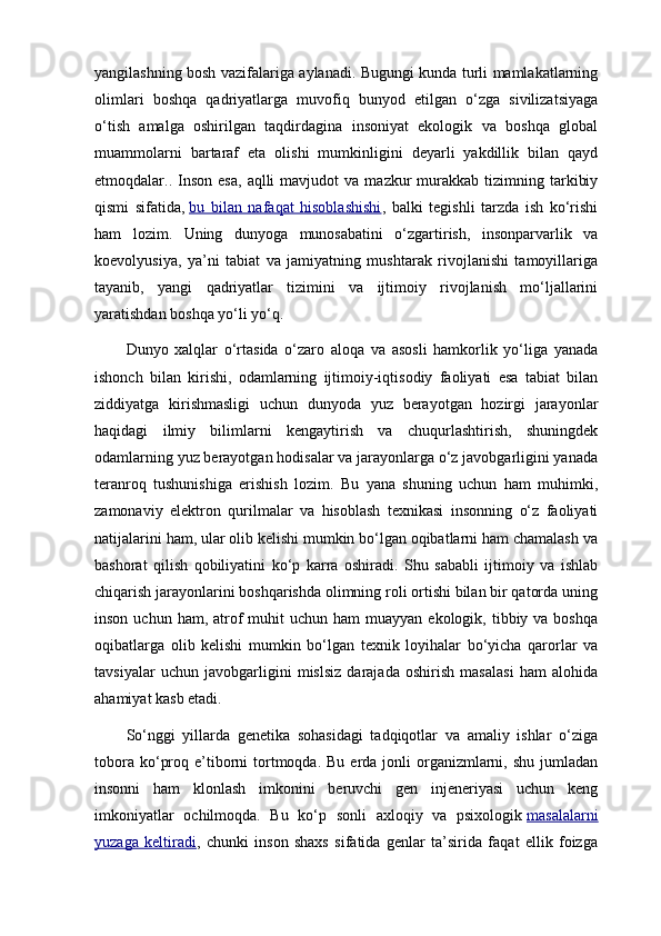 yangilashning bosh vazifalariga aylanadi. Bugungi kunda turli mamlakatlarning
olimlari   boshqa   qadriyatlarga   muvofiq   bunyod   etilgan   o‘zga   sivilizatsiyaga
o‘tish   amalga   oshirilgan   taqdirdagina   insoniyat   ekologik   va   boshqa   global
muammolarni   bartaraf   eta   olishi   mumkinligini   deyarli   yakdillik   bilan   qayd
etmoqdalar..  Inson   esa,   aqlli  mavjudot  va   mazkur  murakkab  tizimning  tarkibiy
qismi   sifatida,   bu   bilan   nafaqat   hisoblashishi ,   balki   tegishli   tarzda   ish   ko‘rishi
ham   lozim.   Uning   dunyoga   munosabatini   o‘zgartirish,   insonparvarlik   va
koevolyusiya,   ya’ni   tabiat   va   jamiyatning   mushtarak   rivojlanishi   tamoyillariga
tayanib,   yangi   qadriyatlar   tizimini   va   ijtimoiy   rivojlanish   mo‘ljallarini
yaratishdan boshqa yo‘li yo‘q.
Dunyo   xalqlar   o‘rtasida   o‘zaro   aloqa   va   asosli   hamkorlik   yo‘liga   yanada
ishonch   bilan   kirishi,   odamlarning   ijtimoiy-iqtisodiy   faoliyati   esa   tabiat   bilan
ziddiyatga   kirishmasligi   uchun   dunyoda   yuz   berayotgan   hozirgi   jarayonlar
haqidagi   ilmiy   bilimlarni   kengaytirish   va   chuqurlashtirish,   shuningdek
odamlarning yuz berayotgan hodisalar va jarayonlarga o‘z javobgarligini yanada
teranroq   tushunishiga   erishish   lozim.   Bu   yana   shuning   uchun   ham   muhimki,
zamonaviy   elektron   qurilmalar   va   hisoblash   texnikasi   insonning   o‘z   faoliyati
natijalarini ham, ular olib kelishi mumkin bo‘lgan oqibatlarni ham chamalash va
bashorat   qilish   qobiliyatini   ko‘p   karra   oshiradi.   Shu   sababli   ijtimoiy   va   ishlab
chiqarish jarayonlarini boshqarishda olimning roli ortishi bilan bir qatorda uning
inson  uchun ham,  atrof   muhit   uchun  ham  muayyan  ekologik, tibbiy  va boshqa
oqibatlarga   olib   kelishi   mumkin   bo‘lgan   texnik   loyihalar   bo‘yicha   qarorlar   va
tavsiyalar   uchun   javobgarligini   mislsiz   darajada   oshirish   masalasi   ham   alohida
ahamiyat kasb etadi.
So‘nggi   yillarda   genetika   sohasidagi   tadqiqotlar   va   amaliy   ishlar   o‘ziga
tobora  ko‘proq  e’tiborni  tortmoqda. Bu  erda  jonli   organizmlarni,  shu  jumladan
insonni   ham   klonlash   imkonini   beruvchi   gen   injeneriyasi   uchun   keng
imkoniyatlar   ochilmoqda.   Bu   ko‘p   sonli   axloqiy   va   psixologik   masalalarni
yuzaga   keltiradi ,   chunki   inson   shaxs   sifatida   genlar   ta’sirida   faqat   ellik   foizga 