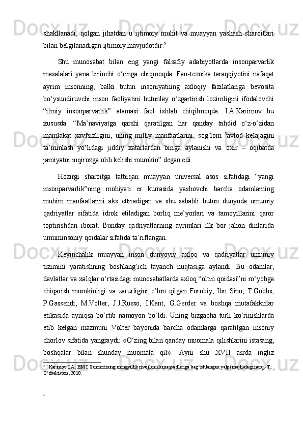 shakllanadi,   qolgan   jihatdan   u   ijtimoiy   muhit   va   muayyan   yashash   sharoitlari
bilan belgilanadigan ijtimoiy mavjudotdir. 2
Shu   munosabat   bilan   eng   yangi   falsafiy   adabiyotlarda   insonparvarlik
masalalari   yana   birinchi   o‘ringa   chiqmoqda.   Fan-texnika   taraqqiyotini   nafaqat
ayrim   insonning,   balki   butun   insoniyatning   axloqiy   fazilatlariga   bevosita
bo‘ysundiruvchi   inson   faoliyatini   butunlay   o‘zgartirish   lozimligini   ifodalovchi
“ilmiy   insonparvarlik”   atamasi   faol   ishlab   chiqilmoqda.   I.A.Karimov   bu
xususda:   “Ma’naviyatga   qarshi   qaratilgan   har   qanday   tahdid   o‘z-o‘zidan
mamlakat   xavfsizligini,   uning   milliy   manfaatlarini,   sog‘lom   3
avlod   kelajagini
ta’minlash   yo‘lidagi   jiddiy   xatarlardan   biriga   aylanishi   va   oxir   –   oqibatda
jamiyatni inqirozga olib kelishi mumkin”   degan edi.
Hozirgi   sharoitga   tatbiqan   muayyan   universal   asos   sifatidagi   “yangi
insonparvarlik”ning   mohiyati   er   kurrasida   yashovchi   barcha   odamlarning
muhim   manfaatlarini   aks   ettiradigan   va   shu   sababli   butun   dunyoda   umumiy
qadriyatlar   sifatida   idrok   etiladigan   borliq   me’yorlari   va   tamoyillarini   qaror
toptirishdan   iborat.   Bunday   qadriyatlarning   ayrimlari   ilk   bor   jahon   dinlarida
umuminsoniy qoidalar sifatida ta’riflangan.
Keyinchalik   muayyan   inson   dunyoviy   axloq   va   qadriyatlar   umumiy
tizimini   yaratishning   boshlang‘ich   tayanch   nuqtasiga   aylandi.   Bu   odamlar,
davlatlar va xalqlar o‘rtasidagi munosabatlarda axloq “oltin qoidasi”ni ro‘yobga
chiqarish   mumkinligi   va   zarurligini   e’lon   qilgan   Forobiy,   Ibn   Sino,   T.Gobbs,
P.Gassendi,   M.Volter,   J.J.Russo,   I.Kant,   G.Gerder   va   boshqa   mutafakkirlar
etikasida   ayniqsa   bo‘rtib   namoyon   bo‘ldi.   Uning   bizgacha   turli   ko‘rinishlarda
etib   kelgan   mazmuni   Volter   bayonida   barcha   odamlarga   qaratilgan   insoniy
chorlov sifatida yangraydi: «O‘zing bilan qanday muomala qilishlarini istasang,
boshqalar   bilan   shunday   muomala   qil».   Ayni   shu   XVII   asrda   ingliz
2
  ?
  Karimov I.A. BMT Sammitining mingyillik rivojlanish maqsadlariga bag‘ishlangan yalpi majlisdagi nutq.-T.: 
O‘zbekiston, 2010.
3 