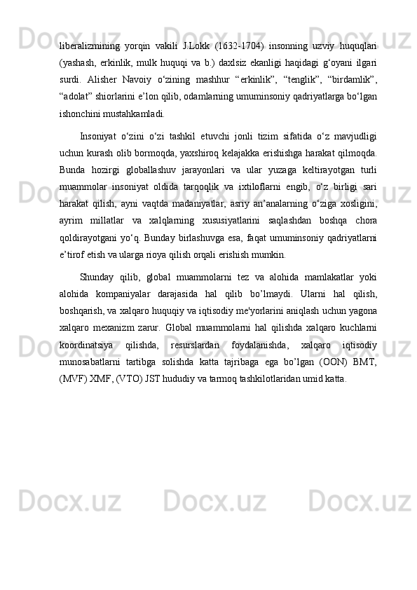 liberalizmining   yorqin   vakili   J.Lokk   (1632-1704)   insonning   uzviy   huquqlari
(yashash,   erkinlik,   mulk   huquqi   va   b.)   daxlsiz   ekanligi   haqidagi   g‘oyani   ilgari
surdi.   Alisher   Navoiy   o‘zining   mashhur   “erkinlik”,   “tenglik”,   “birdamlik”,
“adolat” shiorlarini e’lon qilib, odamlarning umuminsoniy qadriyatlarga bo‘lgan
ishonchini mustahkamladi.
Insoniyat   o‘zini   o‘zi   tashkil   etuvchi   jonli   tizim   sifatida   o‘z   mavjudligi
uchun kurash olib bormoqda, yaxshiroq kelajakka erishishga harakat qilmoqda.
Bunda   hozirgi   globallashuv   jarayonlari   va   ular   yuzaga   keltirayotgan   turli
muammolar   insoniyat   oldida   tarqoqlik   va   ixtiloflarni   engib,   o‘z   birligi   sari
harakat   qilish,   ayni   vaqtda   madaniyatlar,   asriy   an’analarning   o‘ziga   xosligini,
ayrim   millatlar   va   xalqlarning   xususiyatlarini   saqlashdan   boshqa   chora
qoldirayotgani   yo‘q.   Bunday   birlashuvga   esa,   faqat   umuminsoniy   qadriyatlarni
e’tirof etish va ularga rioya qilish orqali erishish mumkin.
Shunday   qilib,   global   muammolarni   tеz   va   alohida   mamlakatlar   yoki
alohida   kompaniyalar   darajasida   hal   qilib   bo’lmaydi.   Ularni   hal   qilish,
boshqarish, va xalqaro huquqiy va iqtisodiy mе'yorlarini aniqlash uchun yagona
xalqaro   mеxanizm   zarur.   Global   muammolarni   hal   qilishda   xalqaro   kuchlarni
koordinatsiya   qilishda,   rеsurslardan   foydalanishda,   xalqaro   iqtisodiy
munosabatlarni   tartibga   solishda   katta   tajribaga   ega   bo’lgan   (OON)   BMT,
(MVF) XMF, (VTO) JST hududiy va tarmoq tashkilotlaridan umid katta. 