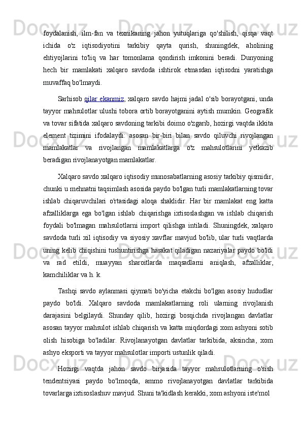 foydalanish,   ilm-fan   va   texnikaning   jahon   yutuqlariga   qo'shilish,   qisqa   vaqt
ichida   o'z   iqtisodiyotini   tarkibiy   qayta   qurish,   shuningdek,   aholining
ehtiyojlarini   to'liq   va   har   tomonlama   qondirish   imkonini   beradi.   Dunyoning
hech   bir   mamlakati   xalqaro   savdoda   ishtirok   etmasdan   iqtisodni   yaratishga
muvaffaq bo'lmaydi.
Sarhisob   qilar  ekanmiz , xalqaro savdo hajmi jadal  o'sib borayotgani, unda
tayyor mahsulotlar ulushi tobora ortib borayotganini aytish mumkin. Geografik
va tovar sifatida xalqaro savdoning tarkibi doimo o'zgarib, hozirgi vaqtda ikkita
element   tizimini   ifodalaydi:   asosan   bir-biri   bilan   savdo   qiluvchi   rivojlangan
mamlakatlar   va   rivojlangan   mamlakatlarga   o'z   mahsulotlarini   yetkazib
beradigan rivojlanayotgan mamlakatlar.
Xalqaro savdo xalqaro iqtisodiy munosabatlarning asosiy tarkibiy qismidir,
chunki u mehnatni taqsimlash asosida paydo bo'lgan turli mamlakatlarning tovar
ishlab   chiqaruvchilari   o'rtasidagi   aloqa   shaklidir.   Har   bir   mamlakat   eng   katta
afzalliklarga   ega   bo'lgan   ishlab   chiqarishga   ixtisoslashgan   va   ishlab   chiqarish
foydali   bo'lmagan   mahsulotlarni   import   qilishga   intiladi.   Shuningdek,   xalqaro
savdoda  turli  xil  iqtisodiy va siyosiy  xavflar  mavjud bo'lib, ular  turli  vaqtlarda
uning kelib chiqishini tushuntirishga harakat qiladigan nazariyalar paydo bo'ldi
va   rad   etildi,   muayyan   sharoitlarda   maqsadlarni   aniqlash,   afzalliklar,
kamchiliklar va h. k.
Tashqi   savdo   aylanmasi   qiymati   bo'yicha   etakchi   bo'lgan   asosiy   hududlar
paydo   bo'ldi.   Xalqaro   savdoda   mamlakatlarning   roli   ularning   rivojlanish
darajasini   belgilaydi.   Shunday   qilib,   hozirgi   bosqichda   rivojlangan   davlatlar
asosan tayyor mahsulot ishlab chiqarish va katta miqdordagi xom ashyoni sotib
olish   hisobiga   bo'ladilar.   Rivojlanayotgan   davlatlar   tarkibida,   aksincha,   xom
ashyo eksporti va tayyor mahsulotlar importi ustunlik qiladi.
Hozirgi   vaqtda   jahon   savdo   birjasida   tayyor   mahsulotlarning   o'sish
tendentsiyasi   paydo   bo'lmoqda,   ammo   rivojlanayotgan   davlatlar   tarkibida
tovarlarga ixtisoslashuv mavjud. Shuni ta'kidlash kerakki, xom ashyoni iste'mol  