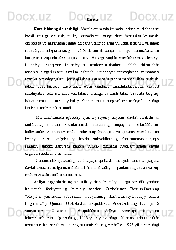 Kirish
Kurs ishining dolzarbligi.   Mamlakatimizda ijtimoiy-iqtisodiy islohotlarni
izchil   amalga   oshirish,   milliy   iqtisodiyotni   yangi   davr   darajasiga   ko’tarish,
eksportga yo’naltirilgan ishlab chiqarish tarmoqlarini vujudga keltirish va jahon
iqtisodiyoti   integratsiyasiga   jadal   kirib   borish   xalqaro   moliya   munosabatlarini
barqaror   rivojlantirishni   taqozo   etadi.   Hozirgi   vaqtda   mamlakatimiz   ijtimoiy-
iqtisodiy   taraqqiyoti   iqtisodiyotni   modernizatsiyalash,   ishlab   chiqarishda
tarkibiy   o’zgarishlarni   amalga   oshirish,   iqtisodiyot   tarmoqlarida   zamonaviy
texnika-texnologiyalarni joriy qilish va shu asosda raqobatbardoshlikka erishish,
jahon   bozorlaridan   mustahkam   o’rin   egallash,   mamlakatimizning   eksport
salohiyatini   oshirish   kabi   vazifalarni   amalga   oshirish   bilan   bevosita   bog’liq.
Mazkur masalalarni ijobiy hal qilishda mamlakatning xalqaro moliya bozoridagi
ishtiroki muhim o’rin tutadi.
Mamlakatimizda   iqtisodiy,   ijtimoiy-siyosiy   hayotni,   davlat   qurilishi   va
sud-huquq   sohasini   erkinlashtirish,   insonning   huquq   va   erkinliklarini,
tadbirkorlar   va   xususiy   mulk   egalarining   huquqlari   va   qonuniy   manfaatlarini
himoya   qilish,   xo`jalik   yurituvchi   subyektlarning   shartnomaviy-huquqiy
ishlarini   takomillashtirish   hamda   yuridik   xizmatni   rivojlantirishda   davlat
organlari alohida o`rin tutadi. 
Qonunchilik   ijodkorligi   va   huquqni   qo`llash   amaliyoti   sohasida   yagona
davlat siyosati amalga oshirilishini ta`minlash adliya organlarining asosiy va eng
muhim vazifasi bo`lib hisoblanadi. 
Adliya   organlarining   xo`jalik   yurituvchi   subyektlarga   yuridik   yordam
ko`rsatish   faoliyatining   huquqiy   asoslari   O`zbekiston   Respublikasining
“Xo`jalik   yurituvchi   subyektlar   faoliyatining   shartnomaviy-huquqiy   bazasi
to`g`risida”gi   Qonuni,   O`zbekiston   Respublikasi   Prezidentining   1992   yil   8
yanvardagi   “O`zbekiston   Respublikasi   Adliya   vazirligi   faoliyatini
takomillashtirish   to`g`risida”gi,   1995   yil   5   yanvardagi   “Xususiy   tadbirkorlikda
tashabbus   ko`rsatish   va   uni   rag`batlantirish   to`g`risida”gi,   1998   yil   4   martdagi 