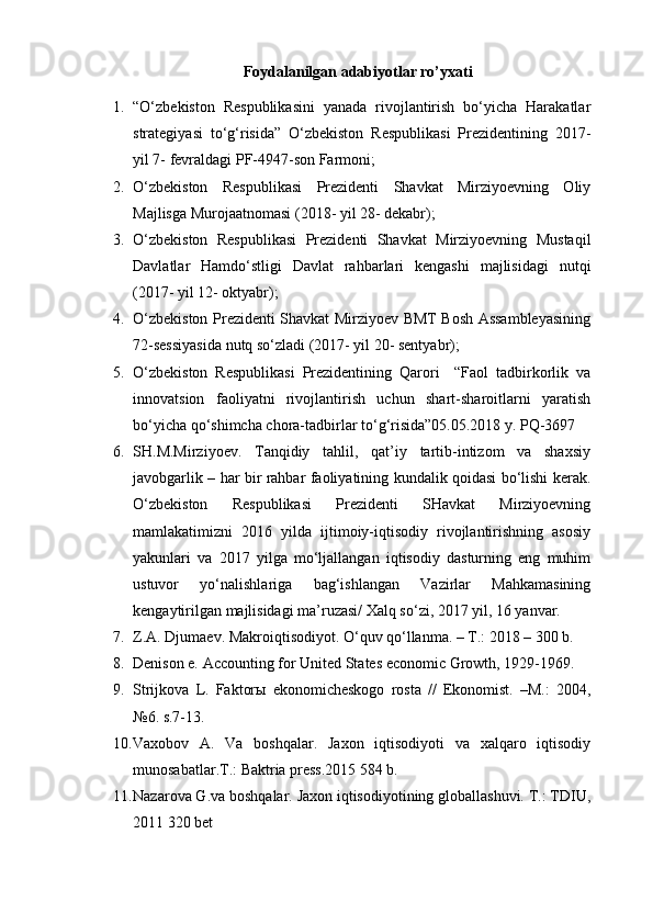 Foydalanilgan adabiyotlar ro’yxati
1. “O‘zbеkistоn   Rеspublikаsini   yanаdа   rivоjlаntirish   bo‘yichа   Hаrаkаtlаr
strаtеgiyasi   to‘g‘risidа”   O‘zbеkistоn   Rеspublikаsi   Prеzidеntining   2017-
yil 7- fеvrаldаgi PF-4947-sоn Fаrmоni;
2. O‘zbеkistоn   Rеspublikаsi   Prеzidеnti   Shаvkаt   Mirziyoеvning   Оliy
Mаjlisgа Murоjааtnоmаsi (2018- yil 28- dеkаbr);
3. O‘zbеkistоn   Rеspublikаsi   Prеzidеnti   Shаvkаt   Mirziyoеvning   Mustаqil
Dаvlаtlаr   Hаmdo‘stligi   Dаvlаt   rаhbаrlаri   kеngаshi   mаjlisidаgi   nutqi
(2017- yil 12- оktyabr);
4. O‘zbеkistоn Prеzidеnti Shаvkаt Mirziyoеv BMT Bоsh Аssаmblеyasining
72-sеssiyasidа nutq so‘zlаdi (2017- yil 20- sеntyabr);
5. O‘zbekiston   Respublikasi   Prezidentining   Qarori     “Faol   tadbirkorlik   va
innovatsion   faoliyatni   rivojlantirish   uchun   shart-sharoitlarni   yaratish
bo‘yicha qo‘shimcha chora-tadbirlar to‘g‘risida”05.05.2018 y. PQ-3697
6. SH.M.Mirziyoev.   Tanqidiy   tahlil,   qat’iy   tartib-intizom   va   shaxsiy
javobgarlik – har bir rahbar faoliyatining kundalik qoidasi bo‘lishi kerak.
O‘zbekiston   Respublikasi   Prezidenti   SHavkat   Mirziyoevning
mamlakatimizni   2016   yilda   ijtimoiy-iqtisodiy   rivojlantirishning   asosiy
yakunlari   va   2017   yilga   mo‘ljallangan   iqtisodiy   dasturning   eng   muhim
ustuvor   yo‘nalishlariga   bag‘ishlangan   Vazirlar   Mahkamasining
kengaytirilgan majlisidagi ma’ruzasi/ Xalq so‘zi, 2017 yil, 16 yanvar.
7. Z.A. Djumaev. Makroiqtisodiyot. O‘quv qo‘llanma. – T.: 2018 – 300 b.
8. Denison e. Accounting for United States economic Growth, 1929-1969.
9. Strijkova   L.   Faktorы   ekonomicheskogo   rosta   //   Ekonomist.   –M.:   2004,
№6. s.7-13.
10. Vaxobov   A.   Va   boshqalar.   Jaxon   iqtisodiyoti   va   xalqaro   iqtisodiy
munosabatlar.T.: Baktria press.2015 584 b.
11. Nazarova G.va boshqalar. Jaxon iqtisodiyotining globallashuvi. T.: TDIU,
2011 320 bet 