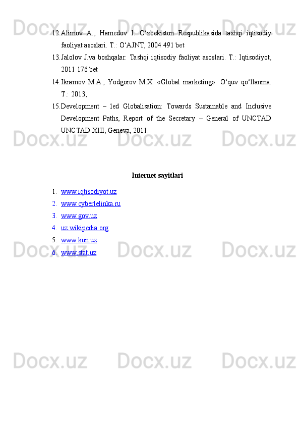 12. Alimov   A.,   Hamedov   I.   O‘zbekiston   Respublikasida   tashqi   iqtisodiy
faoliyat asoslari. T.: O‘AJNT, 2004 491 bet
13. Jalolov   J.va   boshqalar.   Tashqi   iqtisodiy   faoliyat   asoslari.   T.:   Iqtisodiyot,
2011 176 bet
14. Ikrаmоv   M.А.,   Yodgоrоv   M.Х.   «Glоbаl   mаrkеting».   O‘quv   qo‘llаnmа.
T.: 2013;
15. Development   –   led   Globalisation:   Towards   Sustainable   and   Inclusive
Development   Paths,   Report   of   the   Secretary   –   General   of   UNCTAD
UNCTAD XIII, Geneva, 2011.
Internet sayitlari
1. www.iqtisodiyot.uz   
2. www.cyberlelinka.ru   
3. www.gov.uz   
4. uz.wikipedia.org   
5. www.kun.uz   
6. www,stat.u    z   