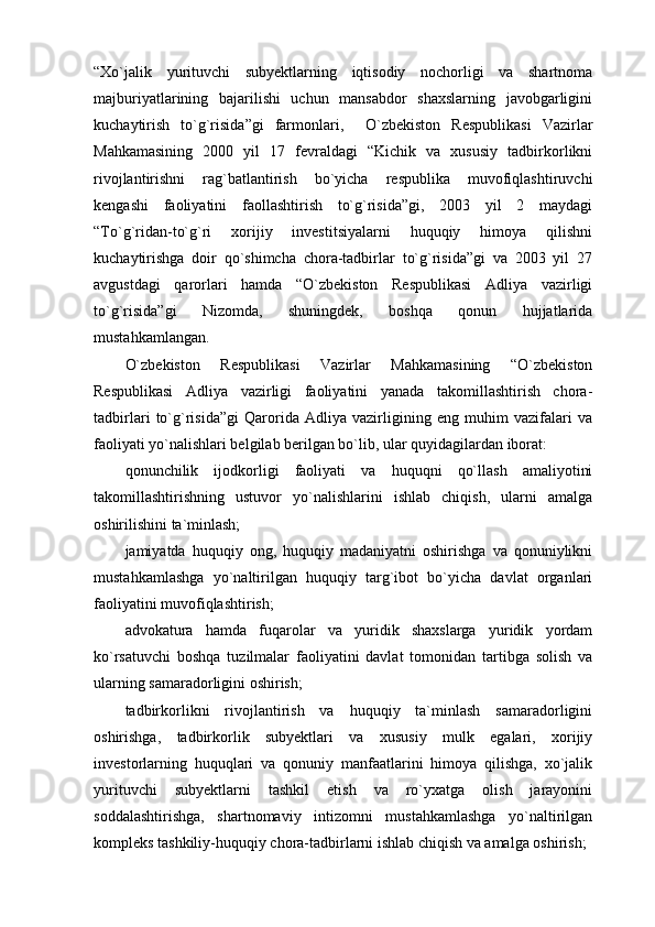 “Xo`jalik   yurituvchi   subyektlarning   iqtisodiy   nochorligi   va   shartnoma
majburiyatlarining   bajarilishi   uchun   mansabdor   shaxslarning   javobgarligini
kuchaytirish   to`g`risida”gi   farmonlari,     O`zbekiston   Respublikasi   Vazirlar
Mahkamasining   2000   yil   17   fevraldagi   “Kichik   va   xususiy   tadbirkorlikni
rivojlantirishni   rag`batlantirish   bo`yicha   respublika   muvofiqlashtiruvchi
kengashi   faoliyatini   faollashtirish   to`g`risida”gi,   2003   yil   2   maydagi
“To`g`ridan-to`g`ri   xorijiy   investitsiyalarni   huquqiy   himoya   qilishni
kuchaytirishga   doir   qo`shimcha   chora-tadbirlar   to`g`risida”gi   va   2003   yil   27
avgustdagi   qarorlari   hamda   “O`zbekiston   Respublikasi   Adliya   vazirligi
to`g`risida”gi   Nizomda,   shuningdek,   boshqa   qonun   hujjatlarida
mustahkamlangan. 
O`zbekiston   Respublikasi   Vazirlar   Mahkamasining   “O`zbekiston
Respublikasi   Adliya   vazirligi   faoliyatini   yanada   takomillashtirish   chora-
tadbirlari   to`g`risida”gi   Qarorida   Adliya   vazirligining   eng   muhim   vazifalari   va
faoliyati yo`nalishlari belgilab berilgan bo`lib, ular quyidagilardan iborat:
qonunchilik   ijodkorligi   faoliyati   va   huquqni   qo`llash   amaliyotini
takomillashtirishning   ustuvor   yo`nalishlarini   ishlab   chiqish,   ularni   amalga
oshirilishini ta`minlash;
jamiyatda   huquqiy   ong,   huquqiy   madaniyatni   oshirishga   va   qonuniylikni
mustahkamlashga   yo`naltirilgan   huquqiy   targ`ibot   bo`yicha   davlat   organlari
faoliyatini muvofiqlashtirish;
advokatura   hamda   fuqarolar   va   yuridik   shaxslarga   yuridik   yordam
ko`rsatuvchi   boshqa   tuzilmalar   faoliyatini   davlat   tomonidan   tartibga   solish   va
ularning samaradorligini oshirish;
tadbirkorlikni   rivojlantirish   va   huquqiy   ta`minlash   samaradorligini
oshirishga,   tadbirkorlik   subyektlari   va   xususiy   mulk   egalari,   xorijiy
investorlarning   huquqlari   va   qonuniy   manfaatlarini   himoya   qilishga,   xo`jalik
yurituvchi   subyektlarni   tashkil   etish   va   ro`yxatga   olish   jarayonini
soddalashtirishga,   shartnomaviy   intizomni   mustahkamlashga   yo`naltirilgan
kompleks tashkiliy-huquqiy chora-tadbirlarni ishlab chiqish va amalga oshirish; 