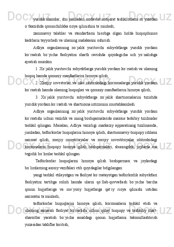 yuridik shaxslar, shu jumladan, nodavlat notijorat tashkilotlarni ro`yxatdan
o`tkazishda qonunchilikka rioya qilinishini ta`minlash;
zamonaviy   talablar   va   standartlarni   hisobga   olgan   holda   huquqshunos
kadrlarni tayyorlash va ularning malakasini oshirish.
Adliya   organlarining   xo`jalik   yurituvchi   subyektlarga   yuridik   yordam
ko`rsatish   bo`yicha   faoliyatini   shartli   ravishda   quyidagicha   uch   yo`nalishga
ajratish mumkin
1. Xo`jalik yurituvchi subyektlarga yuridik yordam ko`rsatish va ularning
huquq hamda qonuniy manfaatlarini himoya qilish;
2.   Xorijiy   investorlar   va   ular   ishtirokidagi   korxonalarga   yuridik   yordam
ko`rsatish hamda ularning huquqlari va qonuniy manfaatlarini himoya qilish; 
3.   Xo`jalik   yurituvchi   subyektlarga   xo`jalik   shartnomalarini   tuzishda
yuridik yordam ko`rsatish va shartnoma intizomini mustahkamlash. 
Adliya   organlarining   xo`jalik   yurituvchi   subyektlarga   yuridik   yordam
ko`rsatishi uchun vazirlik va uning boshqarmalarida maxsus tarkibiy tuzilmalar
tashkil   qilingan.   Masalan,   Adliya   vazirligi   markaziy   apparatining   tuzilmasida,
jumladan, tadbirkorlar huquqlarini himoya qilish, shartnomaviy-huquqiy ishlarni
nazorat   qilish,   xorijiy   investitsiyalar   va   xorijiy   investitsiyalar   ishtirokidagi
korxonalarni   huquqiy   himoya   qilish   boshqarmalari,   shuningdek,   joylarda   esa
tegishli bo`limlar tashkil qilingan.
Tadbirkorlar   huquqlarini   himoya   qilish   boshqarmasi   va   joylardagi
bo`limlarning asosiy vazifalari etib quyidagilar belgilangan:
yangi tashkil etilayotgan va faoliyat ko`rsatayotgan tadbirkorlik subyektlari
faoliyatini   tartibga   solish   hamda   ularni   qo`llab-quvvatlash   bo`yicha   barcha
qonun   hujjatlariga   va   me`yoriy   hujjatlarga   qat`iy   rioya   qilinishi   ustidan
nazoratni ta`minlash;
tadbirkorlar   huquqlarini   himoya   qilish,   korxonalarni   tashkil   etish   va
ularning   samarali   faoliyat   ko`rsatishi   uchun   qulay   huquqiy   va   tashkiliy   shart-
sharoitlar   yaratish   bo`yicha   amaldagi   qonun   hujjatlarini   takomillashtirish
yuzasidan takliflar kiritish; 