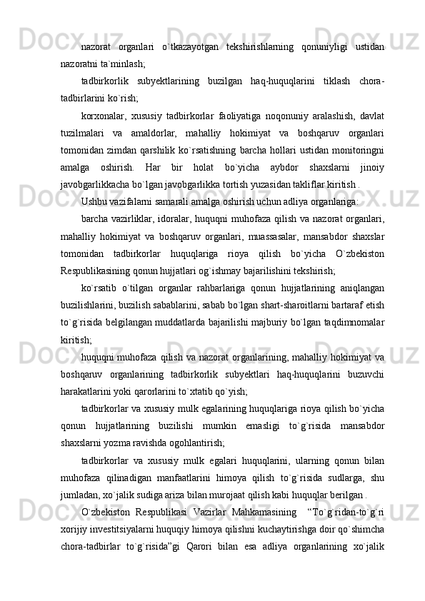 nazorat   organlari   o`tkazayotgan   tekshirishlarning   qonuniyligi   ustidan
nazoratni ta`minlash;
tadbirkorlik   subyektlarining   buzilgan   haq-huquqlarini   tiklash   chora-
tadbirlarini ko`rish;
korxonalar,   xususiy   tadbirkorlar   faoliyatiga   noqonuniy   aralashish,   davlat
tuzilmalari   va   amaldorlar,   mahalliy   hokimiyat   va   boshqaruv   organlari
tomonidan   zimdan   qarshilik   ko`rsatishning   barcha   hollari   ustidan   monitoringni
amalga   oshirish.   Har   bir   holat   bo`yicha   aybdor   shaxslarni   jinoiy
javobgarlikkacha bo`lgan javobgarlikka tortish yuzasidan takliflar kiritish .
Ushbu vazifalarni samarali amalga oshirish uchun adliya organlariga:
barcha vazirliklar, idoralar, huquqni  muhofaza qilish  va nazorat  organlari,
mahalliy   hokimiyat   va   boshqaruv   organlari,   muassasalar,   mansabdor   shaxslar
tomonidan   tadbirkorlar   huquqlariga   rioya   qilish   bo`yicha   O`zbekiston
Respublikasining qonun hujjatlari og`ishmay bajarilishini tekshirish;
ko`rsatib   o`tilgan   organlar   rahbarlariga   qonun   hujjatlarining   aniqlangan
buzilishlarini, buzilish sabablarini, sabab bo`lgan shart-sharoitlarni bartaraf etish
to`g`risida belgilangan muddatlarda bajarilishi majburiy bo`lgan taqdimnomalar
kiritish;
huquqni   muhofaza   qilish   va   nazorat   organlarining,  mahalliy   hokimiyat   va
boshqaruv   organlarining   tadbirkorlik   subyektlari   haq-huquqlarini   buzuvchi
harakatlarini yoki qarorlarini to`xtatib qo`yish;
tadbirkorlar va xususiy mulk egalarining huquqlariga rioya qilish bo`yicha
qonun   hujjatlarining   buzilishi   mumkin   emasligi   to`g`risida   mansabdor
shaxslarni yozma ravishda ogohlantirish;
tadbirkorlar   va   xususiy   mulk   egalari   huquqlarini,   ularning   qonun   bilan
muhofaza   qilinadigan   manfaatlarini   himoya   qilish   to`g`risida   sudlarga,   shu
jumladan, xo`jalik sudiga ariza bilan murojaat qilish kabi huquqlar berilgan .
O`zbekiston   Respublikasi   Vazirlar   Mahkamasining     “To`g`ridan-to`g`ri
xorijiy investitsiyalarni huquqiy himoya qilishni kuchaytirishga doir qo`shimcha
chora-tadbirlar   to`g`risida”gi   Qarori   bilan   esa   adliya   organlarining   xo`jalik 