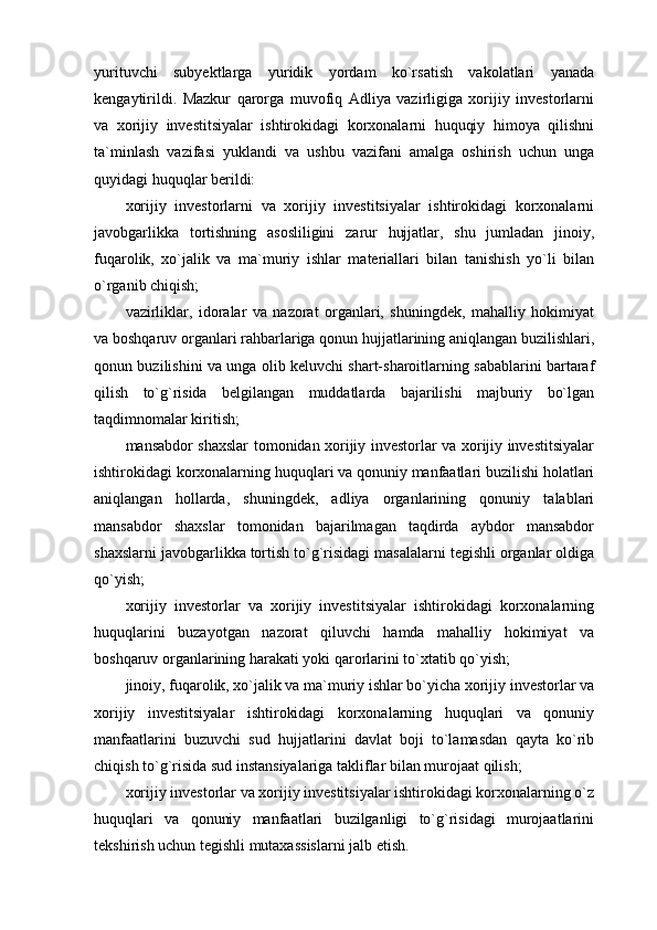 yurituvchi   subyektlarga   yuridik   yordam   ko`rsatish   vakolatlari   yanada
kengaytirildi.   Mazkur   qarorga   muvofiq   Adliya   vazirligiga   xorijiy   investorlarni
va   xorijiy   investitsiyalar   ishtirokidagi   korxonalarni   huquqiy   himoya   qilishni
ta`minlash   vazifasi   yuklandi   va   ushbu   vazifani   amalga   oshirish   uchun   unga
quyidagi huquqlar berildi:
xorijiy   investorlarni   va   xorijiy   investitsiyalar   ishtirokidagi   korxonalarni
javobgarlikka   tortishning   asosliligini   zarur   hujjatlar,   shu   jumladan   jinoiy,
fuqarolik,   xo`jalik   va   ma`muriy   ishlar   materiallari   bilan   tanishish   yo`li   bilan
o`rganib chiqish;
vazirliklar,   idoralar   va   nazorat   organlari,   shuningdek,   mahalliy   hokimiyat
va boshqaruv organlari rahbarlariga qonun hujjatlarining aniqlangan buzilishlari,
qonun buzilishini va unga olib keluvchi shart-sharoitlarning sabablarini bartaraf
qilish   to`g`risida   belgilangan   muddatlarda   bajarilishi   majburiy   bo`lgan
taqdimnomalar kiritish;
mansabdor shaxslar tomonidan xorijiy investorlar va xorijiy investitsiyalar
ishtirokidagi korxonalarning huquqlari va qonuniy manfaatlari buzilishi holatlari
aniqlangan   hollarda,   shuningdek,   adliya   organlarining   qonuniy   talablari
mansabdor   shaxslar   tomonidan   bajarilmagan   taqdirda   aybdor   mansabdor
shaxslarni javobgarlikka tortish to`g`risidagi masalalarni tegishli organlar oldiga
qo`yish;
xorijiy   investorlar   va   xorijiy   investitsiyalar   ishtirokidagi   korxonalarning
huquqlarini   buzayotgan   nazorat   qiluvchi   hamda   mahalliy   hokimiyat   va
boshqaruv organlarining harakati yoki qarorlarini to`xtatib qo`yish;
jinoiy, fuqarolik, xo`jalik va ma`muriy ishlar bo`yicha xorijiy investorlar va
xorijiy   investitsiyalar   ishtirokidagi   korxonalarning   huquqlari   va   qonuniy
manfaatlarini   buzuvchi   sud   hujjatlarini   davlat   boji   to`lamasdan   qayta   ko`rib
chiqish to`g`risida sud instansiyalariga takliflar bilan murojaat qilish;
xorijiy investorlar va xorijiy investitsiyalar ishtirokidagi korxonalarning o`z
huquqlari   va   qonuniy   manfaatlari   buzilganligi   to`g`risidagi   murojaatlarini
tekshirish uchun tegishli mutaxassislarni jalb etish. 