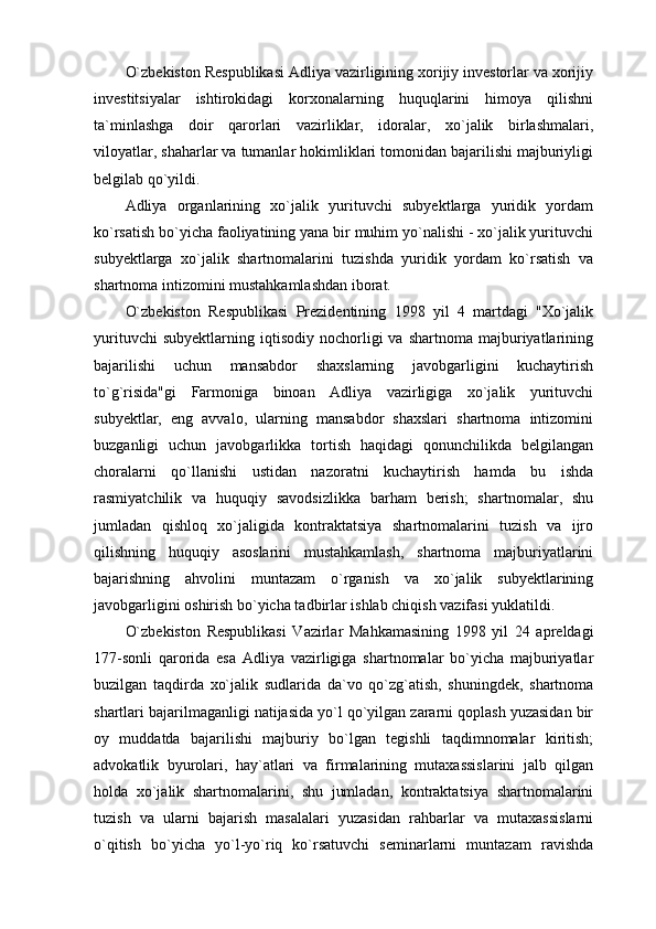 O`zbekiston Respublikasi Adliya vazirligining xorijiy investorlar va xorijiy
investitsiyalar   ishtirokidagi   korxonalarning   huquqlarini   himoya   qilishni
ta`minlashga   doir   qarorlari   vazirliklar,   idoralar,   xo`jalik   birlashmalari,
viloyatlar, shaharlar va tumanlar hokimliklari tomonidan bajarilishi majburiyligi
belgilab qo`yildi.
Adliya   organlarining   xo`jalik   yurituvchi   subyektlarga   yuridik   yordam
ko`rsatish bo`yicha faoliyatining yana bir muhim yo`nalishi - xo`jalik yurituvchi
subyektlarga   xo`jalik   shartnomalarini   tuzishda   yuridik   yordam   ko`rsatish   va
shartnoma intizomini mustahkamlashdan iborat.
O`zbekiston   Respublikasi   Prezidentining   1998   yil   4   martdagi   "Xo`jalik
yurituvchi   subyektlarning  iqtisodiy   nochorligi   va   shartnoma   majburiyatlarining
bajarilishi   uchun   mansabdor   shaxslarning   javobgarligini   kuchaytirish
to`g`risida"gi   Farmoniga   binoan   Adliya   vazirligiga   xo`jalik   yurituvchi
subyektlar,   eng   avvalo,   ularning   mansabdor   shaxslari   shartnoma   intizomini
buzganligi   uchun   javobgarlikka   tortish   haqidagi   qonunchilikda   belgilangan
choralarni   qo`llanishi   ustidan   nazoratni   kuchaytirish   hamda   bu   ishda
rasmiyatchilik   va   huquqiy   savodsizlikka   barham   berish;   shartnomalar,   shu
jumladan   qishloq   xo`jaligida   kontraktatsiya   shartnomalarini   tuzish   va   ijro
qilishning   huquqiy   asoslarini   mustahkamlash,   shartnoma   majburiyatlarini
bajarishning   ahvolini   muntazam   o`rganish   va   xo`jalik   subyektlarining
javobgarligini oshirish bo`yicha tadbirlar ishlab chiqish vazifasi yuklatildi. 
O`zbekiston   Respublikasi   Vazirlar   Mahkamasining   1998   yil   24   apreldagi
177-sonli   qarorida   esa   Adliya   vazirligiga   shartnomalar   bo`yicha   majburiyatlar
buzilgan   taqdirda   xo`jalik   sudlarida   da`vo   qo`zg`atish,   shuningdek,   shartnoma
shartlari bajarilmaganligi natijasida yo`l qo`yilgan zararni qoplash yuzasidan bir
oy   muddatda   bajarilishi   majburiy   bo`lgan   tegishli   taqdimnomalar   kiritish;
advokatlik   byurolari,   hay`atlari   va   firmalarining   mutaxassislarini   jalb   qilgan
holda   xo`jalik   shartnomalarini,   shu   jumladan,   kontraktatsiya   shartnomalarini
tuzish   va   ularni   bajarish   masalalari   yuzasidan   rahbarlar   va   mutaxassislarni
o`qitish   bo`yicha   yo`l-yo`riq   ko`rsatuvchi   seminarlarni   muntazam   ravishda 