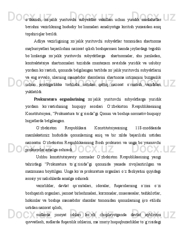 o`tkazish,   xo`jalik   yurituvchi   subyektlar   vakillari   uchun   yuridik   maslahatlar
berishni   vazirlikning   hududiy   bo`linmalari   amaliyotiga   kiritish   yuzasidan   aniq
topshiriqlar berildi. 
Adliya   vazirligining   xo`jalik   yurituvchi   subyektlar   tomonidan   shartnoma
majburiyatlari bajarilishini nazorat qilish boshqarmasi hamda joylardagi tegishli
bo`limlariga   xo`jalik   yurituvchi   subyektlarga     shartnomalar,   shu   jumladan,
kontraktatsiya   shartnomalari   tuzishda   muntazam   ravishda   yuridik   va   uslubiy
yordam ko`rsatish, qonunda belgilangan tartibda xo`jalik yurituvchi subyektlarni
va eng avvalo, ularning mansabdor  shaxslarini  shartnoma intizomini  buzganlik
uchun   javobgarlikka   tortilishi   ustidan   qattiq   nazorat   o`rnatish   vazifalari
yuklatildi.
Prokuratura   organlarining   xo`jalik   yurituvchi   subyektlarga   yuridik
yordam   ko`rsatishining   huquqiy   asoslari   O`zbekiston   Respublikasining
Konstitutsiyasi, “Prokuratura to`g`risida”gi Qonun va boshqa normativ-huquqiy
hujjatlarda belgilangan. 
O`zbekiston   Respublikasi   Konstitutsiyasining   118-moddasida
mamlakatimiz   hududida   qonunlarning   aniq   va   bir   xilda   bajarilishi   ustidan
nazoratni   O`zbekiston   Respublikasining   Bosh   prokurori   va   unga   bo`ysunuvchi
prokurorlar amalga oshiradi.
Ushbu   konstitutsiyaviy   normalar   O`zbekiston   Respublikasining   yangi
tahrirdagi   “Prokuratura   to`g`risida”gi   qonunida   yanada   rivojlantirilgan   va
mazmunan boyitilgan. Unga ko`ra prokuratura organlari o`z faoliyatini quyidagi
asosiy yo`nalishlarda amalga oshiradi:
vazirliklar,   davlat   qo`mitalari,   idoralar,   fuqarolarning   o`zini   o`zi
boshqarish organlari, jamoat birlashmalari, korxonalar, muassasalar, tashkilotlar,
hokimlar   va   boshqa   mansabdor   shaxslar   tomonidan   qonunlarning   ijro   etilishi
ustidan nazorat qilish;
sudlarda   jinoyat   ishlari   ko`rib   chiqilayotganda   davlat   ayblovini
quvvatlash, sudlarda fuqarolik ishlarini, ma`muriy huquqbuzarliklar to`g`risidagi 