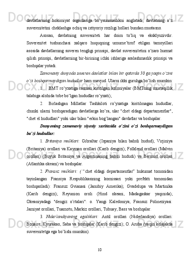 davlatlarning   hokimiyat   organlariga   bo’ysunmaslikni   anglatadi,   davlatning   o’z
suverenitetini cheklashga ochiq va ixtiyoriy roziligi hollari bundan mustasno.
Asosan,   davlatning   suvereniteti   har   doim   to’liq   va   eksklyuzivdir.
Suverenitet   tushunchasi   xalqaro   huquqning   umume tirof   etilgan   tamoyillariʼ
asosida davlatlarning suveren tengligi prinsipi, davlat suverenitetini o zaro hurmat	
ʻ
qilish   prinsipi,   davlatlarning   bir-birining   ichki   ishlariga   aralashmaslik   prinsipi   va
boshqalar yotadi.
Zamonaviy dunyoda suveren davlatlar bilan bir qatorda 30 ga yaqin o’zini
o’zi boshqarmaydigan hududlar  ham mavjud. Ularni ikki guruhga bo’lish mumkin:
1. BMT   ro yxatiga   rasman   kiritilgan   koloniyalar   (BMTning   mustaqillik	
ʻ
talabiga alohida tobe bo lgan hududlar ro yxati);	
ʻ ʻ
2. Birlashgan   Millatlar   Tashkiloti   ro’yxatiga   kiritilmagan   hududlar,
chunki   ularni   boshqaradigan   davlatlarga   ko’ra,   ular   "chet   eldagi   departamentlar",
"chet el hududlari" yoki ular bilan "erkin bog’langan" davlatlar va boshqalar.
Dunyoning   zamonaviy   siyosiy   xaritasida   o’zini   o’zi   boshqarmaydigan
ba’zi hududlar:
1.   Britaniya   mulklari:   Gibraltar   (Ispaniya   bilan   bahsli   hudud);   Virjiniya
(Britaniya) orollari va Kayman orollari (Karib dengizi); Folklend orollari (Malvin
orollari)   (Buyuk   Britaniya   va   Argentinaning   bahsli   hududi)   va   Bermud   orollari
(Atlantika okeani) va boshqalar.
2.   Fransuz   mulklari:   (   “chet   eldagi   departamentlar”   hukumat   tomonidan
tayinlangan   Fransiya   Respublikasining   komissari   yoki   prefekti   tomonidan
boshqariladi):   Fransuz   Gvianasi   (Janubiy   Amerika);   Gvadelupa   va   Martinika
(Karib   dengizi);   Reyunion   oroli   (Hind   okeani,   Madagaskar   yaqinida);
Okeaniyadagi   "dengiz   o’rtalari":   o.   Yangi   Kaledoniya;   Fransuz   Polineziyasi:
Jamiyat orollari, Tuamotu, Markiz orollari, Tubuay, Bass va boshqalar.
3.   Niderlandiyaning   egaliklari:   Antil   orollari   (Niderlandiya)   orollari:
Bonaire, Kyurakao, Saba va boshqalar (Karib dengizi); O. Aruba (yaqin kelajakda
suverenitetga ega bo’lishi mumkin).
10 
