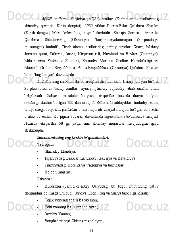 4.   AQSH   mulklari:   Virjiniya   (AQSh)   orollari   (Kichik   Antil   orollarining
shimoliy   qismida,   Karib   dengizi);   1952   yildan   Puerto-Riko   Qo’shma   Shtatlar
(Karib   dengizi)   bilan   "erkin   bog’langan"   davlatdir;   Sharqiy   Samoa   -   Amerika
Qo’shma   Shtatlarining   (Okeaniya)   "korporatsiyalanmagan   (korporatsiya
qilinmagan)   hududi";   Tinch   okeani   orollaridagi   harbiy   bazalar:   Guam,   Miduey
Jonston   qumi,   Palmira,   Jarvis,   Kingman   rifi,   Howland   va   Beyker   (Okeaniya);
Mikroneziya   Federativ   Shtatlari,   Shimoliy   Mariana   Orollari   Hamdo’stligi   va
Marshall   Orollari   Respublikasi,   Palau   Respublikasi   (Okeaniya)   Qo’shma   Shtatlar
bilan "bog’langan" davlatlardir.
Davlatlarning shakllanishi  va rivojlanishi murakkab tarixiy jarayon bo’lib,
ko’plab   ichki   va   tashqi   omillar:   siyosiy,   ijtimoiy,   iqtisodiy,   etnik   omillar   bilan
belgilanadi.   Xalqaro   masalalar   bo’yicha   ekspertlar   hozirda   dunyo   bo’ylab
nizolarga   duchor   bo’lgan   200   dan   ortiq   ob’ektlarni   hisoblaydilar:   hududiy,   etnik,
diniy, chegaraviy, shu jumladan o’tkir mojaroli vaziyat mavjud bo’lgan bir necha
o’nlab   ob’ektlar.   Ko’pgina   suveren   davlatlarda   separatizm   cho’ntaklari   mavjud.
Hozirda   ekspertlar   50   ga   yaqin   ana   shunday   mojarolar   mavjudligini   qayd
etishmoqda.
Zamonamizning eng keskin to’qnashuvlari:
Yevropada
 Shimoliy Irlandiya;
 Ispaniyadagi Basklar mamlakati, Galisiya va Kataloniya;
 Frantsiyadagi Korsika va Valloniya va boshqalar.
 Bolqon mojarosi.
Osiyoda  :
 Kurdiston   (Janubi-G’arbiy   Osiyodagi   bu   tog’li   hududning   qat’iy
chegaralari bo’lmagan hududi Turkiya, Eron, Iroq va Suriya tarkibiga kiradi);
 Tojikistondagi tog li Badaxshon;ʻ
 Pokistonning Balujiston viloyati;
 Janubiy Yaman;
 Bangladeshdagi Chittagong viloyati;
11 