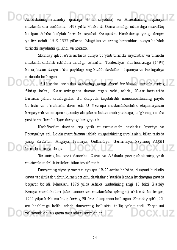 Amerikaning   shimoliy   qismiga   4   ta   sayohati)   va   Amerikaning   Ispaniya
mustamlakasi  boshlandi. 1498 yilda Vasko da Gama amalga oshirishga muvaffaq
bo’lgan   Afrika   bo’ylab   birinchi   sayohat   Evropadan   Hindistonga   yangi   dengiz
yo’lini   ochdi.   1519-1522   yillarda.   Magellan   va   uning   hamrohlari   dunyo   bo’ylab
birinchi sayohatni qilishdi va hokazo.
Shunday qilib, o’rta asrlarda dunyo bo’ylab birinchi sayohatlar va birinchi
mustamlakachilik   istilolari   amalga   oshirildi.   Tordesilyas   shartnomasiga   (1494)
ko’ra,  butun  dunyo  o’sha  paytdagi  eng   kuchli   davlatlar  -  Ispaniya  va   Portugaliya
o’rtasida bo’lingan.
15-16-asrlar   boshidan   tarixning   yangi   davri   boshlandi,   tarixchilarning
fikriga   ko’ra,   19-asr   oxirigacha   davom   etgan.   yoki,   aslida,   20-asr   boshlarida
Birinchi   jahon   urushigacha.   Bu   dunyoda   kapitalistik   munosabatlarning   paydo
bo’lishi   va   o’rnatilishi   davri   edi.   U   Yevropa   mustamlakachilik   ekspansiyasini
kengaytirdi va xalqaro iqtisodiy aloqalarni butun aholi punktiga, to g rirog i o shaʻ ʻ ʻ ʻ
paytda ma lum bo lgan dunyoga kengaytirdi.	
ʼ ʻ
Kashfiyotlar   davrida   eng   yirik   mustamlakachi   davlatlar   Ispaniya   va
Portugaliya edi. Lekin manufaktura ishlab chiqarishining rivojlanishi bilan tarixda
yangi   davlatlar:   Angliya,   Fransiya,   Gollandiya,   Germaniya,   keyinroq   AQSH
birinchi o ringa chiqdi.
ʻ
Tarixning   bu   davri   Amerika,   Osiyo   va   Afrikada   yevropaliklarning   yirik
mustamlakachilik istilolari bilan tavsiflanadi.
Dunyoning siyosiy xaritasi ayniqsa 19-20-asrlar bo’yida, dunyoni hududiy
qayta taqsimlash uchun kurash etakchi davlatlar o’rtasida keskin kuchaygan paytda
beqaror   bo’ldi.   Masalan,   1876   yilda   Afrika   hududining   atigi   10   foizi   G’arbiy
Evropa   mamlakatlari   (ular   tomonidan   mustamlaka   qilingan)   o’rtasida   bo’lingan,
1900 yilga kelib esa bu qit’aning 90 foizi allaqachon bo’lingan. Shunday qilib, 20-
asr   boshlariga   kelib.   aslida   dunyoning   bo’linishi   to’liq   yakunlandi.   Faqat   uni
zo’ravonlik bilan qayta taqsimlash mumkin edi.
14 