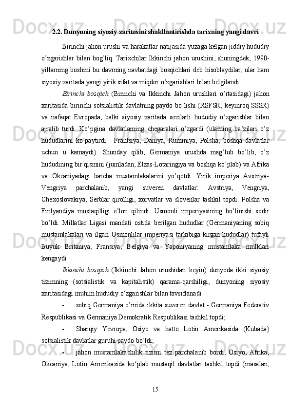 2.2. Dunyoning siyosiy xaritasini shakllantirishda tarixning yangi davri
Birinchi jahon urushi va harakatlar natijasida yuzaga kelgan jiddiy hududiy
o’zgarishlar  bilan bog’liq. Tarixchilar  Ikkinchi  jahon urushini, shuningdek, 1990-
yillarning boshini bu davrning navbatdagi bosqichlari deb hisoblaydilar, ular ham
siyosiy xaritada yangi yirik sifat va miqdor o’zgarishlari bilan belgilandi.
Birinchi   bosqich   (Birinchi   va   Ikkinchi   Jahon   urushlari   o’rtasidagi)   jahon
xaritasida birinchi sotsialistik davlatning paydo bo’lishi (RSFSR, keyinroq SSSR)
va   nafaqat   Evropada,   balki   siyosiy   xaritada   sezilarli   hududiy   o’zgarishlar   bilan
ajralib   turdi.   Ko’pgina   davlatlarning   chegaralari   o’zgardi   (ularning   ba’zilari   o’z
hududlarini   ko’paytirdi   -   Frantsiya,   Daniya,   Ruminiya,   Polsha;   boshqa   davlatlar
uchun   u   kamaydi).   Shunday   qilib,   Germaniya   urushda   mag’lub   bo’lib,   o’z
hududining bir qismini (jumladan, Elzas-Lotaringiya va boshqa ko’plab) va Afrika
va   Okeaniyadagi   barcha   mustamlakalarini   yo’qotdi.   Yirik   imperiya   Avstriya-
Vengriya   parchalanib,   yangi   suveren   davlatlar:   Avstriya,   Vengriya,
Chexoslovakiya,   Serblar   qirolligi,   xorvatlar   va   slovenlar   tashkil   topdi.   Polsha   va
Finlyandiya   mustaqilligi   e’lon   qilindi.   Usmonli   imperiyasining   bo’linishi   sodir
bo’ldi.   Millatlar   Ligasi   mandati   ostida   berilgan   hududlar   (Germaniyaning   sobiq
mustamlakalari  va  ilgari   Usmonlilar   imperiyasi   tarkibiga  kirgan  hududlar)  tufayli
Buyuk   Britaniya,   Fransiya,   Belgiya   va   Yaponiyaning   mustamlaka   mulklari
kengaydi.
Ikkinchi   bosqich   (Ikkinchi   Jahon   urushidan   keyin)   dunyoda   ikki   siyosiy
tizimning   (sotsialistik   va   kapitalistik)   qarama-qarshiligi,   dunyoning   siyosiy
xaritasidagi muhim hududiy o’zgarishlar bilan tavsiflanadi:
 sobiq Germaniya o’rnida ikkita suveren davlat - Germaniya Federativ
Respublikasi va Germaniya Demokratik Respublikasi tashkil topdi;
 Sharqiy   Yevropa,   Osiyo   va   hatto   Lotin   Amerikasida   (Kubada)
sotsialistik davlatlar guruhi paydo bo’ldi;
 jahon   mustamlakachilik   tizimi   tez   parchalanib   bordi,   Osiyo,   Afrika,
Okeaniya,   Lotin   Amerikasida   ko plab   mustaqil   davlatlar   tashkil   topdi   (masalan,ʻ
15 