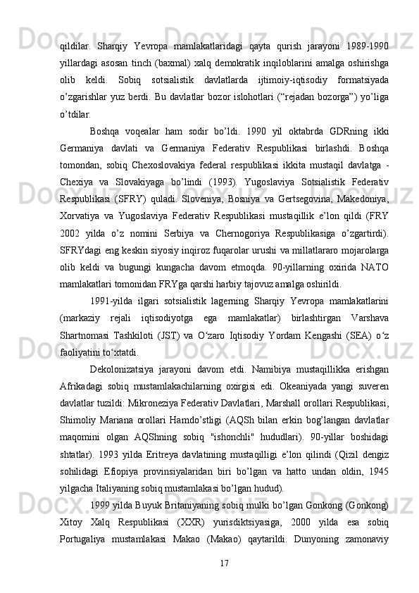 qildilar.   Sharqiy   Yevropa   mamlakatlaridagi   qayta   qurish   jarayoni   1989-1990
yillardagi   asosan   tinch   (baxmal)   xalq   demokratik   inqiloblarini   amalga   oshirishga
olib   keldi.   Sobiq   sotsialistik   davlatlarda   ijtimoiy-iqtisodiy   formatsiyada
o’zgarishlar   yuz   berdi.   Bu   davlatlar   bozor   islohotlari   (“rejadan   bozorga”)   yo’liga
o’tdilar.
Boshqa   voqealar   ham   sodir   bo’ldi.   1990   yil   oktabrda   GDRning   ikki
Germaniya   davlati   va   Germaniya   Federativ   Respublikasi   birlashdi.   Boshqa
tomondan,   sobiq   Chexoslovakiya   federal   respublikasi   ikkita   mustaqil   davlatga   -
Chexiya   va   Slovakiyaga   bo’lindi   (1993).   Yugoslaviya   Sotsialistik   Federativ
Respublikasi   (SFRY)   quladi.   Sloveniya,   Bosniya   va   Gertsegovina,   Makedoniya,
Xorvatiya   va   Yugoslaviya   Federativ   Respublikasi   mustaqillik   e’lon   qildi   (FRY
2002   yilda   o’z   nomini   Serbiya   va   Chernogoriya   Respublikasiga   o’zgartirdi).
SFRYdagi eng keskin siyosiy inqiroz fuqarolar urushi va millatlararo mojarolarga
olib   keldi   va   bugungi   kungacha   davom   etmoqda.   90-yillarning   oxirida   NATO
mamlakatlari tomonidan FRYga qarshi harbiy tajovuz amalga oshirildi.
1991-yilda   ilgari   sotsialistik   lagerning   Sharqiy   Yevropa   mamlakatlarini
(markaziy   rejali   iqtisodiyotga   ega   mamlakatlar)   birlashtirgan   Varshava
Shartnomasi   Tashkiloti   (JST)   va   O zaro   Iqtisodiy   Yordam   Kengashi   (SEA)   o zʻ ʻ
faoliyatini to xtatdi.	
ʻ
Dekolonizatsiya   jarayoni   davom   etdi.   Namibiya   mustaqillikka   erishgan
Afrikadagi   sobiq   mustamlakachilarning   oxirgisi   edi.   Okeaniyada   yangi   suveren
davlatlar tuzildi: Mikroneziya Federativ Davlatlari, Marshall orollari Respublikasi,
Shimoliy   Mariana   orollari   Hamdo’stligi   (AQSh   bilan   erkin   bog’langan   davlatlar
maqomini   olgan   AQShning   sobiq   "ishonchli"   hududlari).   90-yillar   boshidagi
shtatlar).   1993   yilda   Eritreya   davlatining   mustaqilligi   e’lon   qilindi   (Qizil   dengiz
sohilidagi   Efiopiya   provinsiyalaridan   biri   bo’lgan   va   hatto   undan   oldin,   1945
yilgacha Italiyaning sobiq mustamlakasi bo’lgan hudud).
1999 yilda Buyuk Britaniyaning sobiq mulki bo’lgan Gonkong (Gonkong)
Xitoy   Xalq   Respublikasi   (XXR)   yurisdiktsiyasiga,   2000   yilda   esa   sobiq
Portugaliya   mustamlakasi   Makao   (Makao)   qaytarildi.   Dunyoning   zamonaviy
17 