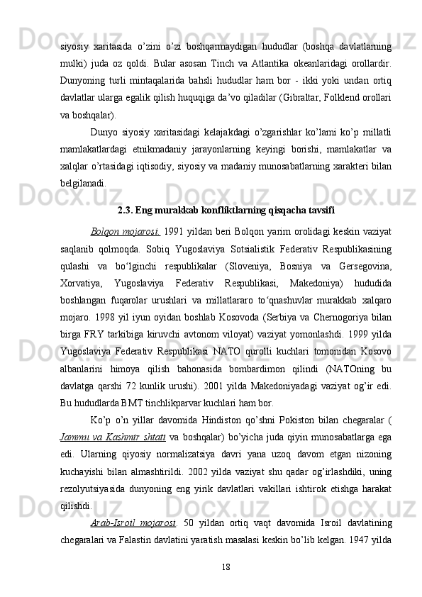 siyosiy   xaritasida   o’zini   o’zi   boshqarmaydigan   hududlar   (boshqa   davlatlarning
mulki)   juda   oz   qoldi.   Bular   asosan   Tinch   va   Atlantika   okeanlaridagi   orollardir.
Dunyoning   turli   mintaqalarida   bahsli   hududlar   ham   bor   -   ikki   yoki   undan   ortiq
davlatlar ularga egalik qilish huquqiga da’vo qiladilar (Gibraltar, Folklend orollari
va boshqalar).
Dunyo   siyosiy   xaritasidagi   kelajakdagi   o’zgarishlar   ko’lami   ko’p   millatli
mamlakatlardagi   etnikmadaniy   jarayonlarning   keyingi   borishi,   mamlakatlar   va
xalqlar o’rtasidagi iqtisodiy, siyosiy va madaniy munosabatlarning xarakteri bilan
belgilanadi.
2.3. Eng murakkab konfliktlarning qisqacha tavsifi
Bolqon  mojarosi.   1991  yildan  beri  Bolqon   yarim  orolidagi   keskin  vaziyat
saqlanib   qolmoqda.   Sobiq   Yugoslaviya   Sotsialistik   Federativ   Respublikasining
qulashi   va   bo lginchi   respublikalar   (Sloveniya,   Bosniya   va   Gersegovina,ʻ
Xorvatiya,   Yugoslaviya   Federativ   Respublikasi,   Makedoniya)   hududida
boshlangan   fuqarolar   urushlari   va   millatlararo   to qnashuvlar   murakkab   xalqaro	
ʻ
mojaro.   1998   yil   iyun   oyidan   boshlab   Kosovoda   (Serbiya   va   Chernogoriya   bilan
birga   FRY   tarkibiga   kiruvchi   avtonom   viloyat)   vaziyat   yomonlashdi.   1999   yilda
Yugoslaviya   Federativ   Respublikasi   NATO   qurolli   kuchlari   tomonidan   Kosovo
albanlarini   himoya   qilish   bahonasida   bombardimon   qilindi   (NATOning   bu
davlatga   qarshi   72   kunlik   urushi).   2001   yilda   Makedoniyadagi   vaziyat   og’ir   edi.
Bu hududlarda BMT tinchlikparvar kuchlari ham bor.
Ko’p   o’n   yillar   davomida   Hindiston   qo’shni   Pokiston   bilan   chegaralar   (
Jammu   va   Kashmir   shtati   va   boshqalar)   bo’yicha   juda   qiyin   munosabatlarga   ega
edi.   Ularning   qiyosiy   normalizatsiya   davri   yana   uzoq   davom   etgan   nizoning
kuchayishi   bilan   almashtirildi.   2002   yilda   vaziyat   shu   qadar   og’irlashdiki,   uning
rezolyutsiyasida   dunyoning   eng   yirik   davlatlari   vakillari   ishtirok   etishga   harakat
qilishdi.
Arab-Isroil   mojarosi .   50   yildan   ortiq   vaqt   davomida   Isroil   davlatining
chegaralari va Falastin davlatini yaratish masalasi keskin bo’lib kelgan. 1947 yilda
18 