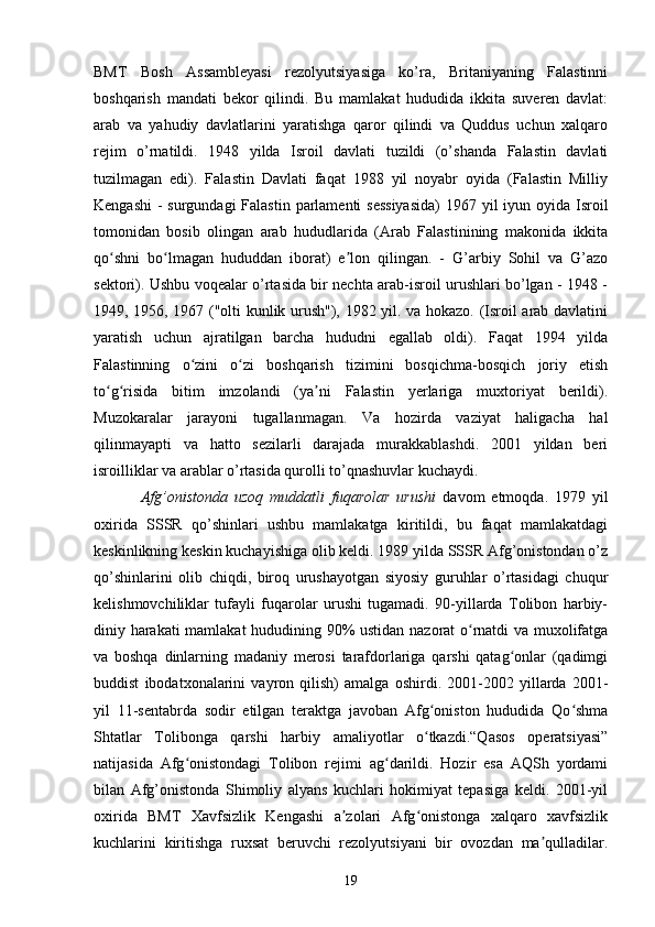 BMT   Bosh   Assambleyasi   rezolyutsiyasiga   ko’ra,   Britaniyaning   Falastinni
boshqarish   mandati   bekor   qilindi.   Bu   mamlakat   hududida   ikkita   suveren   davlat:
arab   va   yahudiy   davlatlarini   yaratishga   qaror   qilindi   va   Quddus   uchun   xalqaro
rejim   o’rnatildi.   1948   yilda   Isroil   davlati   tuzildi   (o’shanda   Falastin   davlati
tuzilmagan   edi).   Falastin   Davlati   faqat   1988   yil   noyabr   oyida   (Falastin   Milliy
Kengashi  - surgundagi  Falastin parlamenti  sessiyasida)  1967 yil iyun oyida Isroil
tomonidan   bosib   olingan   arab   hududlarida   (Arab   Falastinining   makonida   ikkita
qo shni   bo lmagan   hududdan   iborat)   e lon   qilingan.   -   G’arbiy   Sohil   va   G’azoʻ ʻ ʼ
sektori). Ushbu voqealar o’rtasida bir nechta arab-isroil urushlari bo’lgan - 1948 -
1949, 1956, 1967 ("olti kunlik urush"), 1982 yil. va hokazo. (Isroil arab davlatini
yaratish   uchun   ajratilgan   barcha   hududni   egallab   oldi).   Faqat   1994   yilda
Falastinning   o zini   o zi   boshqarish   tizimini   bosqichma-bosqich   joriy   etish	
ʻ ʻ
to g risida   bitim   imzolandi   (ya ni   Falastin   yerlariga   muxtoriyat   berildi).	
ʻ ʻ ʼ
Muzokaralar   jarayoni   tugallanmagan.   Va   hozirda   vaziyat   haligacha   hal
qilinmayapti   va   hatto   sezilarli   darajada   murakkablashdi.   2001   yildan   beri
isroilliklar va arablar o’rtasida qurolli to’qnashuvlar kuchaydi.
Afg’onistonda   uzoq   muddatli   fuqarolar   urushi   davom   etmoqda.   1979   yil
oxirida   SSSR   qo’shinlari   ushbu   mamlakatga   kiritildi,   bu   faqat   mamlakatdagi
keskinlikning keskin kuchayishiga olib keldi. 1989 yilda SSSR Afg’onistondan o’z
qo’shinlarini   olib   chiqdi,   biroq   urushayotgan   siyosiy   guruhlar   o’rtasidagi   chuqur
kelishmovchiliklar   tufayli   fuqarolar   urushi   tugamadi.   90-yillarda   Tolibon   harbiy-
diniy harakati  mamlakat  hududining 90% ustidan nazorat o rnatdi va muxolifatga	
ʻ
va   boshqa   dinlarning   madaniy   merosi   tarafdorlariga   qarshi   qatag onlar   (qadimgi	
ʻ
buddist   ibodatxonalarini   vayron   qilish)   amalga   oshirdi.   2001-2002   yillarda   2001-
yil   11-sentabrda   sodir   etilgan   teraktga   javoban   Afg oniston   hududida   Qo shma	
ʻ ʻ
Shtatlar   Tolibonga   qarshi   harbiy   amaliyotlar   o tkazdi.“Qasos   operatsiyasi”
ʻ
natijasida   Afg onistondagi   Tolibon   rejimi   ag darildi.   Hozir   esa   AQSh   yordami	
ʻ ʻ
bilan   Afg’onistonda   Shimoliy   alyans   kuchlari   hokimiyat   tepasiga   keldi.   2001-yil
oxirida   BMT   Xavfsizlik   Kengashi   a zolari   Afg onistonga   xalqaro   xavfsizlik	
ʼ ʻ
kuchlarini   kiritishga   ruxsat   beruvchi   rezolyutsiyani   bir   ovozdan   ma qulladilar.	
ʼ
19 
