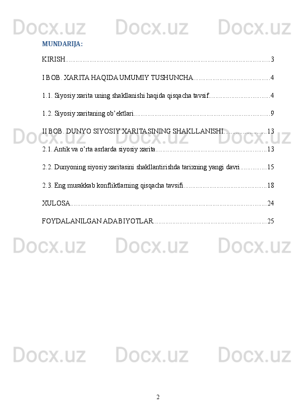 MUNDARIJA:
KIRISH ...................................................................................................................... 3
I BOB. XARITA HAQIDA UMUMIY TUSHUNCHA ............................................ 4
1.1. Siyosiy xarita uning shakllanishi haqida qisqacha tavsif ................................... 4
1.2. Siyosiy xaritaning ob’ektlari .............................................................................. 9
II BOB. DUNYO SIYOSIY XARITASINING SHAKLLANISHI ......................... 13
2.1. Antik va o’rta asrlarda siyosiy xarita ................................................................ 13
2.2. Dunyoning siyosiy xaritasini shakllantirishda tarixning yangi davri ............... 15
2.3. Eng murakkab konfliktlarning qisqacha tavsifi ................................................ 18
XULOSA ................................................................................................................. 24
FOYDALANILGAN ADABIYOTLAR ................................................................. 25
2 