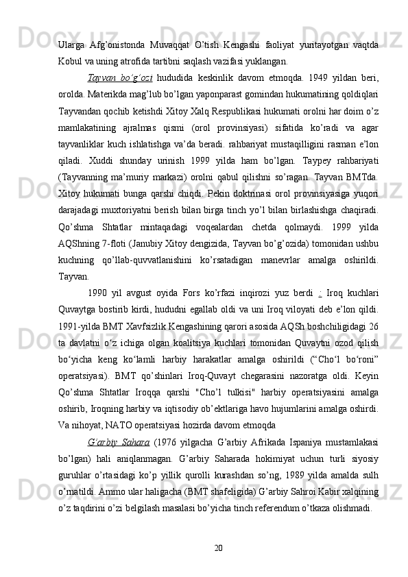 Ularga   Afg’onistonda   Muvaqqat   O’tish   Kengashi   faoliyat   yuritayotgan   vaqtda
Kobul va uning atrofida tartibni saqlash vazifasi yuklangan.
Tayvan   bo’g’ozi   hududida   keskinlik   davom   etmoqda.   1949   yildan   beri,
orolda. Materikda mag’lub bo’lgan yaponparast gomindan hukumatining qoldiqlari
Tayvandan qochib ketishdi Xitoy Xalq Respublikasi hukumati orolni har doim o’z
mamlakatining   ajralmas   qismi   (orol   provinsiyasi)   sifatida   ko’radi   va   agar
tayvanliklar   kuch   ishlatishga   va’da   beradi.   rahbariyat   mustaqilligini   rasman   e’lon
qiladi.   Xuddi   shunday   urinish   1999   yilda   ham   bo’lgan.   Taypey   rahbariyati
(Tayvanning   ma’muriy   markazi)   orolni   qabul   qilishni   so’ragan.   Tayvan   BMTda.
Xitoy   hukumati   bunga   qarshi   chiqdi.   Pekin   doktrinasi   orol   provinsiyasiga   yuqori
darajadagi  muxtoriyatni  berish bilan birga tinch yo’l  bilan  birlashishga  chaqiradi.
Qo’shma   Shtatlar   mintaqadagi   voqealardan   chetda   qolmaydi.   1999   yilda
AQShning 7-floti (Janubiy Xitoy dengizida, Tayvan bo’g’ozida) tomonidan ushbu
kuchning   qo’llab-quvvatlanishini   ko’rsatadigan   manevrlar   amalga   oshirildi.
Tayvan.
1990   yil   avgust   oyida   Fors   ko’rfazi   inqirozi   yuz   berdi   :   Iroq   kuchlari
Quvaytga bostirib kirdi, hududni egallab oldi va uni Iroq viloyati deb e’lon qildi.
1991-yilda BMT Xavfsizlik Kengashining qarori asosida AQSh boshchiligidagi 26
ta   davlatni   o z   ichiga   olgan   koalitsiya   kuchlari   tomonidan   Quvaytni   ozod   qilishʻ
bo yicha   keng   ko lamli   harbiy   harakatlar   amalga   oshirildi   (“Cho l   bo roni”	
ʻ ʻ ʻ ʻ
operatsiyasi).   BMT   qo’shinlari   Iroq-Quvayt   chegarasini   nazoratga   oldi.   Keyin
Qo’shma   Shtatlar   Iroqqa   qarshi   "Cho’l   tulkisi"   harbiy   operatsiyasini   amalga
oshirib, Iroqning harbiy va iqtisodiy ob’ektlariga havo hujumlarini amalga oshirdi.
Va nihoyat, NATO operatsiyasi hozirda davom etmoqda
G’arbiy   Sahara   (1976   yilgacha   G’arbiy   Afrikada   Ispaniya   mustamlakasi
bo’lgan)   hali   aniqlanmagan.   G’arbiy   Saharada   hokimiyat   uchun   turli   siyosiy
guruhlar   o’rtasidagi   ko’p   yillik   qurolli   kurashdan   so’ng,   1989   yilda   amalda   sulh
o’rnatildi. Ammo ular haligacha (BMT shafeligida) G’arbiy Sahroi Kabir xalqining
o’z taqdirini o’zi belgilash masalasi bo’yicha tinch referendum o’tkaza olishmadi.
20 