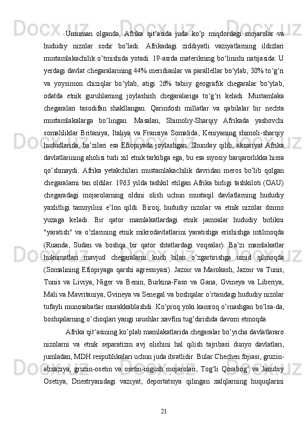 Umuman   olganda,   Afrika   qit’asida   juda   ko’p   miqdordagi   mojarolar   va
hududiy   nizolar   sodir   bo’ladi.   Afrikadagi   ziddiyatli   vaziyatlarning   ildizlari
mustamlakachilik o’tmishida yotadi. 19-asrda materikning bo linishi  natijasida. Uʻ
yerdagi davlat chegaralarining 44% meridianlar va parallellar bo ylab, 30% to g ri	
ʻ ʻ ʻ
va   yoysimon   chiziqlar   bo ylab,   atigi   26%   tabiiy   geografik   chegaralar   bo ylab,	
ʻ ʻ
odatda   etnik   guruhlarning   joylashish   chegaralariga   to g ri   keladi.   Mustamlaka	
ʻ ʻ
chegaralari   tasodifan   shakllangan.   Qarindosh   millatlar   va   qabilalar   bir   nechta
mustamlakalarga   bo’lingan.   Masalan,   Shimoliy-Sharqiy   Afrikada   yashovchi
somaliliklar   Britaniya,   Italiya   va   Fransiya   Somalida,   Keniyaning   shimoli-sharqiy
hududlarida,   ba’zilari   esa   Efiopiyada   joylashgan.   Shunday   qilib,   aksariyat   Afrika
davlatlarining aholisi turli xil etnik tarkibga ega, bu esa siyosiy barqarorlikka hissa
qo’shmaydi.   Afrika   yetakchilari   mustamlakachilik   davridan   meros   bo’lib   qolgan
chegaralarni tan oldilar. 1963 yilda tashkil  etilgan Afrika birligi tashkiloti  (OAU)
chegaradagi   mojarolarning   oldini   olish   uchun   mustaqil   davlatlarning   hududiy
yaxlitligi   tamoyilini   e’lon   qildi.   Biroq,   hududiy   nizolar   va   etnik   nizolar   doimo
yuzaga   keladi.   Bir   qator   mamlakatlardagi   etnik   jamoalar   hududiy   birlikni
"yaratish"   va   o’zlarining   etnik   mikrodavlatlarini   yaratishga   erishishga   intilmoqda
(Ruanda,   Sudan   va   boshqa   bir   qator   shtatlardagi   voqealar).   Ba’zi   mamlakatlar
hukumatlari   mavjud   chegaralarni   kuch   bilan   o’zgartirishga   umid   qilmoqda
(Somalining  Efiopiyaga  qarshi  agressiyasi).  Jazoir   va  Marokash,   Jazoir  va  Tunis,
Tunis   va   Liviya,   Niger   va   Benin,   Burkina-Faso   va   Gana,   Gvineya   va   Liberiya,
Mali va Mavritaniya, Gvineya va Senegal va boshqalar o’rtasidagi hududiy nizolar
tufayli munosabatlar murakkablashdi. Ko’proq yoki kamroq o’rnashgan bo’lsa-da,
boshqalarning o’choqlari yangi urushlar xavfini tug’dirishda davom etmoqda.
Afrika qit’asining ko’plab mamlakatlarida chegaralar bo’yicha davlatlararo
nizolarni   va   etnik   separatizm   avj   olishini   hal   qilish   tajribasi   dunyo   davlatlari,
jumladan, MDH respublikalari uchun juda ibratlidir. Bular Chechen fojiasi, gruzin-
abxaziya,   gruzin-osetin   va   osetin-ingush   mojarolari,   Tog li   Qorabog   va   Janubiy
ʻ ʻ
Osetiya,   Dnestryanıdagi   vaziyat,   deportatsiya   qilingan   xalqlarning   huquqlarini
21 