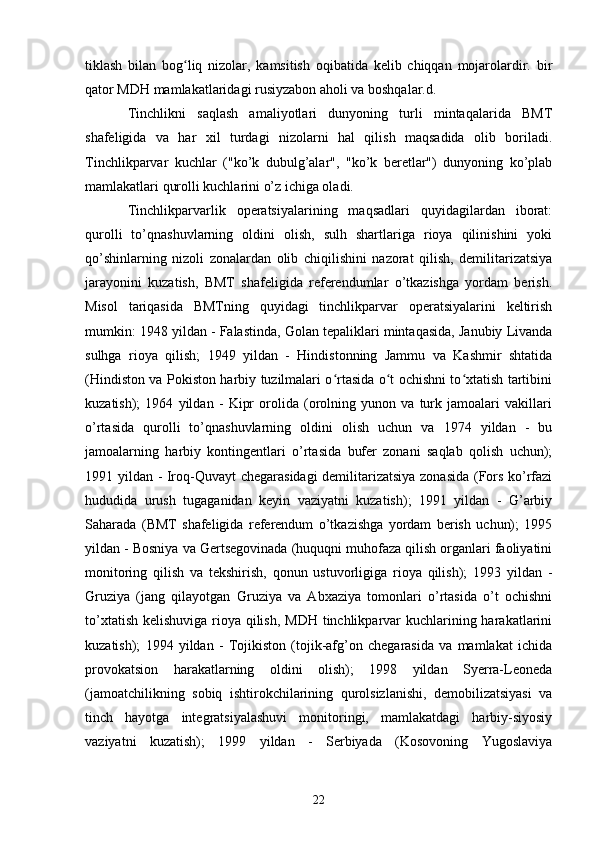 tiklash   bilan   bog liq   nizolar,   kamsitish   oqibatida   kelib   chiqqan   mojarolardir.   birʻ
qator MDH mamlakatlaridagi rusiyzabon aholi va boshqalar.d.
Tinchlikni   saqlash   amaliyotlari   dunyoning   turli   mintaqalarida   BMT
shafeligida   va   har   xil   turdagi   nizolarni   hal   qilish   maqsadida   olib   boriladi.
Tinchlikparvar   kuchlar   ("ko’k   dubulg’alar",   "ko’k   beretlar")   dunyoning   ko’plab
mamlakatlari qurolli kuchlarini o’z ichiga oladi.
Tinchlikparvarlik   operatsiyalarining   maqsadlari   quyidagilardan   iborat:
qurolli   to’qnashuvlarning   oldini   olish,   sulh   shartlariga   rioya   qilinishini   yoki
qo’shinlarning   nizoli   zonalardan   olib   chiqilishini   nazorat   qilish,   demilitarizatsiya
jarayonini   kuzatish,   BMT   shafeligida   referendumlar   o’tkazishga   yordam   berish.
Misol   tariqasida   BMTning   quyidagi   tinchlikparvar   operatsiyalarini   keltirish
mumkin: 1948 yildan - Falastinda, Golan tepaliklari mintaqasida, Janubiy Livanda
sulhga   rioya   qilish;   1949   yildan   -   Hindistonning   Jammu   va   Kashmir   shtatida
(Hindiston va Pokiston harbiy tuzilmalari o rtasida o t ochishni to xtatish tartibini	
ʻ ʻ ʻ
kuzatish);   1964   yildan   -   Kipr   orolida   (orolning   yunon   va   turk   jamoalari   vakillari
o’rtasida   qurolli   to’qnashuvlarning   oldini   olish   uchun   va   1974   yildan   -   bu
jamoalarning   harbiy   kontingentlari   o’rtasida   bufer   zonani   saqlab   qolish   uchun);
1991 yildan - Iroq-Quvayt chegarasidagi  demilitarizatsiya zonasida (Fors ko’rfazi
hududida   urush   tugaganidan   keyin   vaziyatni   kuzatish);   1991   yildan   -   G’arbiy
Saharada   (BMT   shafeligida   referendum   o’tkazishga   yordam   berish   uchun);   1995
yildan - Bosniya va Gertsegovinada (huquqni muhofaza qilish organlari faoliyatini
monitoring   qilish   va   tekshirish,   qonun   ustuvorligiga   rioya   qilish);   1993   yildan   -
Gruziya   (jang   qilayotgan   Gruziya   va   Abxaziya   tomonlari   o’rtasida   o’t   ochishni
to’xtatish kelishuviga rioya qilish, MDH tinchlikparvar kuchlarining harakatlarini
kuzatish);   1994   yildan   -   Tojikiston   (tojik-afg’on   chegarasida   va   mamlakat   ichida
provokatsion   harakatlarning   oldini   olish);   1998   yildan   Syerra-Leoneda
(jamoatchilikning   sobiq   ishtirokchilarining   qurolsizlanishi,   demobilizatsiyasi   va
tinch   hayotga   integratsiyalashuvi   monitoringi,   mamlakatdagi   harbiy-siyosiy
vaziyatni   kuzatish);   1999   yildan   -   Serbiyada   (Kosovoning   Yugoslaviya
22 