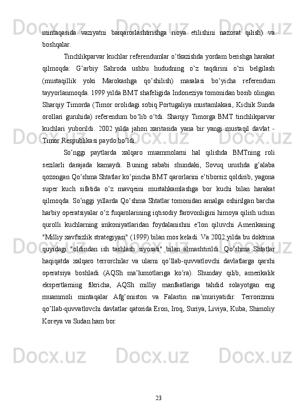 mintaqasida   vaziyatni   barqarorlashtirishga   rioya   etilishini   nazorat   qilish)   va
boshqalar.
Tinchlikparvar kuchlar referendumlar o’tkazishda yordam berishga harakat
qilmoqda:   G’arbiy   Sahroda   ushbu   hududning   o’z   taqdirini   o’zi   belgilash
(mustaqillik   yoki   Marokashga   qo’shilish)   masalasi   bo’yicha   referendum
tayyorlanmoqda. 1999 yilda BMT shafeligida Indoneziya tomonidan bosib olingan
Sharqiy Timorda (Timor orolidagi sobiq Portugaliya mustamlakasi, Kichik Sunda
orollari   guruhida)   referendum   bo lib   o tdi.   Sharqiy   Timorga   BMT   tinchlikparvarʻ ʻ
kuchlari   yuborildi.   2002   yilda   jahon   xaritasida   yana   bir   yangi   mustaqil   davlat   -
Timor Respublikasi paydo bo’ldi.
So’nggi   paytlarda   xalqaro   muammolarni   hal   qilishda   BMTning   roli
sezilarli   darajada   kamaydi.   Buning   sababi   shundaki,   Sovuq   urushda   g’alaba
qozongan Qo’shma Shtatlar ko’pincha BMT qarorlarini e’tiborsiz qoldirib, yagona
super   kuch   sifatida   o’z   mavqeini   mustahkamlashga   bor   kuchi   bilan   harakat
qilmoqda. So’nggi yillarda Qo’shma Shtatlar tomonidan amalga oshirilgan barcha
harbiy operatsiyalar o’z fuqarolarining iqtisodiy farovonligini himoya qilish uchun
qurolli   kuchlarning   imkoniyatlaridan   foydalanishni   e’lon   qiluvchi   Amerikaning
"Milliy xavfsizlik strategiyasi" (1999) bilan mos keladi. Va 2002 yilda bu doktrina
quyidagi   "oldindan   ish   tashlash   siyosati"   bilan   almashtirildi.   Qo’shma   Shtatlar
haqiqatda   xalqaro   terrorchilar   va   ularni   qo’llab-quvvatlovchi   davlatlarga   qarshi
operatsiya   boshladi   (AQSh   ma’lumotlariga   ko’ra).   Shunday   qilib,   amerikalik
ekspertlarning   fikricha,   AQSh   milliy   manfaatlariga   tahdid   solayotgan   eng
muammoli   mintaqalar   Afg’oniston   va   Falastin   ma’muriyatidir.   Terrorizmni
qo’llab-quvvatlovchi davlatlar qatorida Eron, Iroq, Suriya, Liviya, Kuba, Shimoliy
Koreya va Sudan ham bor.
23 