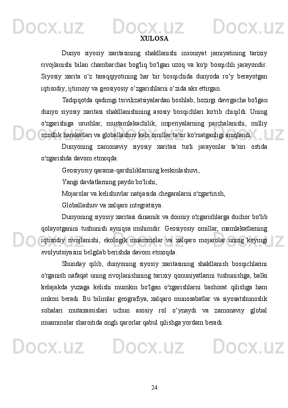 XULOSA
Dunyo   siyosiy   xaritasining   shakllanishi   insoniyat   jamiyatining   tarixiy
rivojlanishi   bilan   chambarchas   bog'liq   bo'lgan   uzoq   va   ko'p   bosqichli   jarayondir.
Siyosiy   xarita   o‘z   taraqqiyotining   har   bir   bosqichida   dunyoda   ro‘y   berayotgan
iqtisodiy, ijtimoiy va geosiyosiy o‘zgarishlarni o‘zida aks ettirgan.
Tadqiqotda qadimgi tsivilizatsiyalardan boshlab, hozirgi davrgacha bo'lgan
dunyo   siyosiy   xaritasi   shakllanishining   asosiy   bosqichlari   ko'rib   chiqildi.   Uning
o'zgarishiga   urushlar,   mustamlakachilik,   imperiyalarning   parchalanishi,   milliy
ozodlik harakatlari va globallashuv kabi omillar ta'sir ko'rsatganligi aniqlandi.
Dunyoning   zamonaviy   siyosiy   xaritasi   turli   jarayonlar   ta'siri   ostida
o'zgarishda davom etmoqda:
Geosiyosiy qarama-qarshiliklarning keskinlashuvi,
Yangi davlatlarning paydo bo'lishi,
Mojarolar va kelishuvlar natijasida chegaralarni o'zgartirish,
Globallashuv va xalqaro integratsiya.
Dunyoning siyosiy xaritasi dinamik va doimiy o'zgarishlarga duchor bo'lib
qolayotganini   tushunish   ayniqsa   muhimdir.   Geosiyosiy   omillar,   mamlakatlarning
iqtisodiy   rivojlanishi,   ekologik   muammolar   va   xalqaro   mojarolar   uning   keyingi
evolyutsiyasini belgilab berishda davom etmoqda.
Shunday   qilib,   dunyoning   siyosiy   xaritasining   shakllanish   bosqichlarini
o'rganish  nafaqat  uning  rivojlanishining  tarixiy  qonuniyatlarini   tushunishga,  balki
kelajakda   yuzaga   kelishi   mumkin   bo'lgan   o'zgarishlarni   bashorat   qilishga   ham
imkon   beradi.   Bu   bilimlar   geografiya,   xalqaro   munosabatlar   va   siyosatshunoslik
sohalari   mutaxassislari   uchun   asosiy   rol   o‘ynaydi   va   zamonaviy   global
muammolar sharoitida ongli qarorlar qabul qilishga yordam beradi.
24 