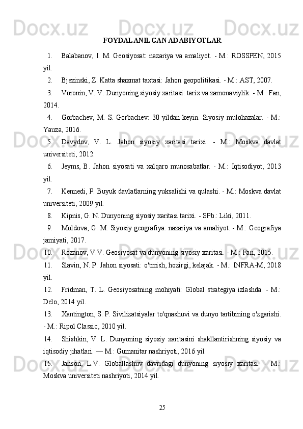 FOYDALANILGAN ADABIYOTLAR
1. Balabanov, I. M. Geosiyosat:  nazariya va amaliyot. - M.:  ROSSPEN, 2015
yil.
2. Bjezinski, Z. Katta shaxmat taxtasi: Jahon geopolitikasi. - M.: AST, 2007.
3. Voronin, V. V. Dunyoning siyosiy xaritasi: tarix va zamonaviylik. - M.: Fan,
2014.
4. Gorbachev,   M.   S.   Gorbachev:   30   yildan   keyin.   Siyosiy   mulohazalar.   -   M.:
Yauza, 2016.
5. Davydov,   V.   L.   Jahon   siyosiy   xaritasi   tarixi.   -   M.:   Moskva   davlat
universiteti, 2012.
6. Jeyms,   B.   Jahon   siyosati   va   xalqaro   munosabatlar.   -   M.:   Iqtisodiyot,   2013
yil.
7. Kennedi, P. Buyuk davlatlarning yuksalishi va qulashi. - M.: Moskva davlat
universiteti, 2009 yil.
8. Kipnis, G. N. Dunyoning siyosiy xaritasi tarixi. - SPb.: Liki, 2011.
9. Moldova, G. M. Siyosiy geografiya: nazariya va amaliyot. - M.: Geografiya
jamiyati, 2017.
10. Rozanov, V.V. Geosiyosat va dunyoning siyosiy xaritasi. - M.: Fan, 2015.
11. Slavin, N. P. Jahon siyosati: o'tmish, hozirgi, kelajak. - M.: INFRA-M, 2018
yil.
12. Fridman,   T.   L.   Geosiyosatning   mohiyati:   Global   strategiya   izlashda.   -   M.:
Delo, 2014 yil.
13. Xantington, S. P. Sivilizatsiyalar to'qnashuvi va dunyo tartibining o'zgarishi.
- M.: Ripol Classic, 2010 yil.
14. Shishkin,   V.   L.   Dunyoning   siyosiy   xaritasini   shakllantirishning   siyosiy   va
iqtisodiy jihatlari. — M.: Gumanitar nashriyoti, 2016 yil.
15. Janson,   L.V.   Globallashuv   davridagi   dunyoning   siyosiy   xaritasi.   -   M.:
Moskva universiteti nashriyoti, 2014 yil.
25 