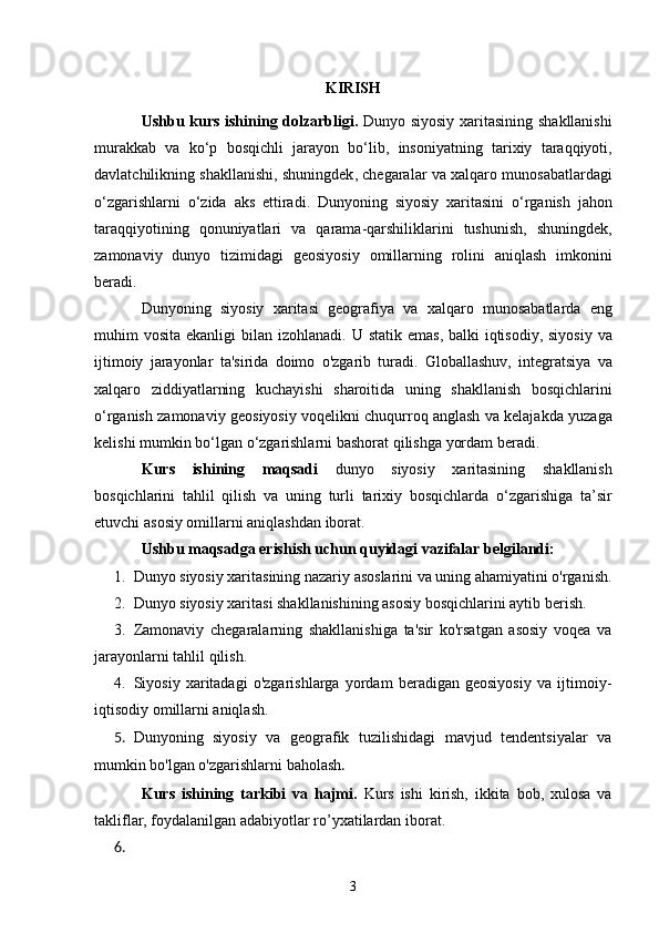 KIRISH
Ushbu   kurs   ishining   dolzarbligi .   Dunyo   siyosiy   xaritasining   shakllanishi
murakkab   va   ko ‘ p   bosqichli   jarayon   bo ‘ lib ,   insoniyatning   tarixiy   taraqqiyoti ,
davlatchilikning   shakllanishi ,  shuningdek ,  chegaralar   va   xalqaro   munosabatlardagi
o ‘ zgarishlarni   o ‘ zida   aks   ettiradi .   Dunyoning   siyosiy   xaritasini   o ‘ rganish   jahon
taraqqiyotining   qonuniyatlari   va   qarama - qarshiliklarini   tushunish ,   shuningdek ,
zamonaviy   dunyo   tizimidagi   geosiyosiy   omillarning   rolini   aniqlash   imkonini
beradi .
Dunyoning   siyosiy   xaritasi   geografiya   va   xalqaro   munosabatlarda   eng
muhim   vosita   ekanligi   bilan   izohlanadi .   U   statik   emas ,   balki   iqtisodiy ,   siyosiy   va
ijtimoiy   jarayonlar   ta ' sirida   doimo   o ' zgarib   turadi .   Globallashuv ,   integratsiya   va
xalqaro   ziddiyatlarning   kuchayishi   sharoitida   uning   shakllanish   bosqichlarini
o ‘ rganish   zamonaviy   geosiyosiy   voqelikni   chuqurroq   anglash   va   kelajakda   yuzaga
kelishi   mumkin   bo ‘ lgan   o ‘ zgarishlarni   bashorat   qilishga   yordam   beradi .
Kurs   ishining   maqsadi   dunyo   siyosiy   xaritasining   shakllanish
bosqichlarini   tahlil   qilish   va   uning   turli   tarixiy   bosqichlarda   o ‘ zgarishiga   ta ’ sir
etuvchi   asosiy   omillarni   aniqlashdan   iborat .
Ushbu maqsadga erishish uchun quyidagi vazifalar belgilandi:
1. Dunyo siyosiy xaritasining nazariy asoslarini va uning ahamiyatini o'rganish.
2. Dunyo siyosiy xaritasi shakllanishining asosiy bosqichlarini aytib berish.
3. Zamonaviy   chegaralarning   shakllanishiga   ta'sir   ko'rsatgan   asosiy   voqea   va
jarayonlarni tahlil qilish.
4. Siyosiy   xaritadagi   o'zgarishlarga   yordam   beradigan   geosiyosiy   va   ijtimoiy-
iqtisodiy omillarni aniqlash.
5. Dunyoning   siyosiy   va   geografik   tuzilishidagi   mavjud   tendentsiyalar   va
mumkin bo'lgan o'zgarishlarni baholash .
Kurs   ishining   tarkibi   va   hajmi.   Kurs   ishi   kirish,   ikkita   bob,   xulosa   va
takliflar, foydalanilgan adabiyotlar ro’yxatilardan iborat.
6.
3 