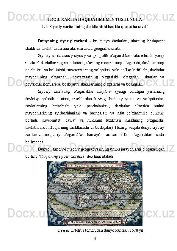 I BOB. XARITA HAQIDA UMUMIY TUSHUNCHA
1.1. Siyosiy xarita  uning shakllanishi haqida qisqacha tavsif
Dunyoning   siyosiy   xaritasi   -   bu   dunyo   davlatlari,   ularning   boshqaruv
shakli  va  davlat tuzilishini aks ettiruvchi  geografik xarita .
Siyosiy xarita asosiy siyosiy va geografik o’zgarishlarni aks ettiradi: yangi
mustaqil davlatlarning shakllanishi, ularning maqomining o’zgarishi, davlatlarning
qo’shilishi va bo’linishi,  suverenitetning  yo’qolishi yoki qo’lga kiritilishi, davlatlar
maydonining   o’zgarishi,   poytaxtlarining   o’zgarishi ,   o’zgarishi.   shtatlar   va
poytaxtlar nomlarida, boshqaruv shakllarining o’zgarishi va boshqalar.
Siyosiy   xaritadagi   o zgarishlar  ʻ miqdoriy   (yangi   ochilgan   yerlarning
davlatga   qo shib   olinishi,   urushlardan   keyingi   hududiy   yutuq   va   yo qotishlar,	
ʻ ʻ
davlatlarning   birlashishi   yoki   parchalanishi,   davlatlar   o rtasida   hudud	
ʻ
maydonlarining   ayirboshlanishi   va   boshqalar)   va   sifat   (o zlashtirib   olinishi)	
ʻ
bo ladi.   suverenitet,   davlat   va   hukumat   tuzilmasi   shaklining   o’zgarishi,	
ʻ
davlatlararo ittifoqlarning shakllanishi va boshqalar). Hozirgi vaqtda dunyo siyosiy
xaritasida   miqdoriy   o’zgarishlar   kamayib,   asosan   sifat   o’zgarishlari   sodir
bo’lmoqda.
Dunyo  ijtimoiy-iqtisodiy geografiyasining  ushbu jarayonlarni o’rganadigan
bo’limi  "dunyoning siyosiy xaritasi"  deb ham ataladi.
1-rasm.   Ortelius  tomonidan dunyo xaritasi,  1570 yil .
4 