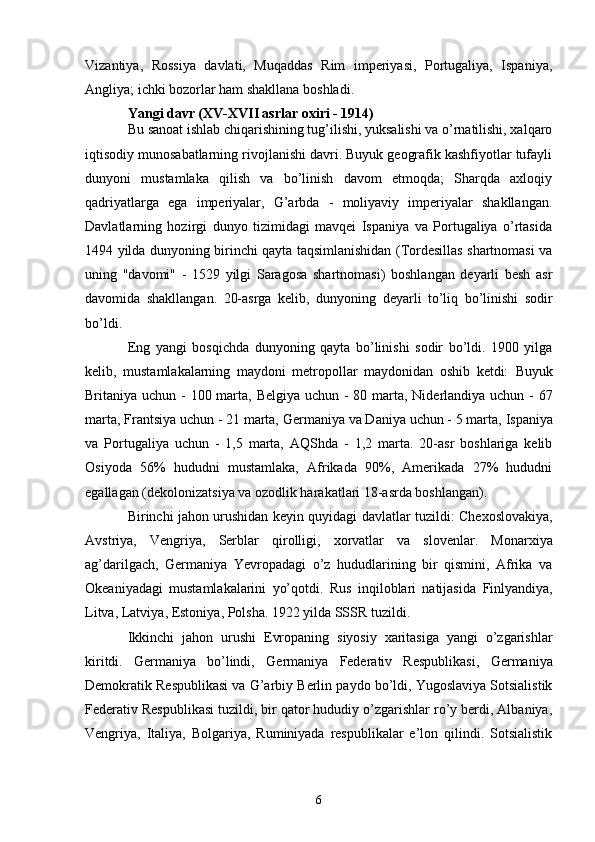 Vizantiya,   Rossiya   davlati,   Muqaddas   Rim   imperiyasi,   Portugaliya,   Ispaniya,
Angliya; ichki bozorlar ham shakllana boshladi.
Yangi davr (XV-XVII asrlar oxiri - 1914)
Bu sanoat ishlab chiqarishining tug’ilishi, yuksalishi va o’rnatilishi, xalqaro
iqtisodiy munosabatlarning rivojlanishi davri. Buyuk geografik kashfiyotlar tufayli
dunyoni   mustamlaka   qilish   va   bo’linish   davom   etmoqda;   Sharqda   axloqiy
qadriyatlarga   ega   imperiyalar,   G’arbda   -   moliyaviy   imperiyalar   shakllangan.
Davlatlarning   hozirgi   dunyo   tizimidagi   mavqei   Ispaniya   va   Portugaliya   o’rtasida
1494 yilda dunyoning birinchi qayta taqsimlanishidan (Tordesillas shartnomasi va
uning   "davomi"   -   1529   yilgi   Saragosa   shartnomasi)   boshlangan   deyarli   besh   asr
davomida   shakllangan.   20-asrga   kelib,   dunyoning   deyarli   to’liq   bo’linishi   sodir
bo’ldi.
Eng   yangi   bosqichda   dunyoning   qayta   bo’linishi   sodir   bo’ldi.   1900   yilga
kelib,   mustamlakalarning   maydoni   metropollar   maydonidan   oshib   ketdi:   Buyuk
Britaniya   uchun - 100 marta,   Belgiya   uchun - 80 marta,   Niderlandiya   uchun - 67
marta,  Frantsiya  uchun - 21 marta,  Germaniya  va Daniya uchun - 5 marta,  Ispaniya
va   Portugaliya   uchun   -   1,5   marta,   AQShda   -   1,2   marta.   20-asr   boshlariga   kelib
Osiyoda   56%   hududni   mustamlaka,   Afrikada   90%,   Amerikada   27%   hududni
egallagan (dekolonizatsiya va ozodlik harakatlari 18-asrda boshlangan).
Birinchi jahon urushidan   keyin quyidagi davlatlar tuzildi:   Chexoslovakiya ,
Avstriya ,   Vengriya ,   Serblar   qirolligi,   xorvatlar   va   slovenlar .   Monarxiya
ag’darilgach,   Germaniya   Yevropadagi   o’z   hududlarining   bir   qismini,   Afrika   va
Okeaniyadagi   mustamlakalarini   yo’qotdi.   Rus   inqiloblari   natijasida   Finlyandiya ,
Litva ,  Latviya ,  Estoniya ,  Polsha . 1922 yilda  SSSR  tuzildi.
Ikkinchi   jahon   urushi   Evropaning   siyosiy   xaritasiga   yangi   o’zgarishlar
kiritdi.   Germaniya   bo’lindi,   Germaniya   Federativ   Respublikasi ,   Germaniya
Demokratik Respublikasi  va  G’arbiy Berlin  paydo bo’ldi, Yugoslaviya Sotsialistik
Federativ Respublikasi tuzildi, bir qator hududiy o’zgarishlar ro’y berdi, Albaniya,
Vengriya,   Italiya,   Bolgariya,   Ruminiyada   respublikalar   e’lon   qilindi.   Sotsialistik
6 