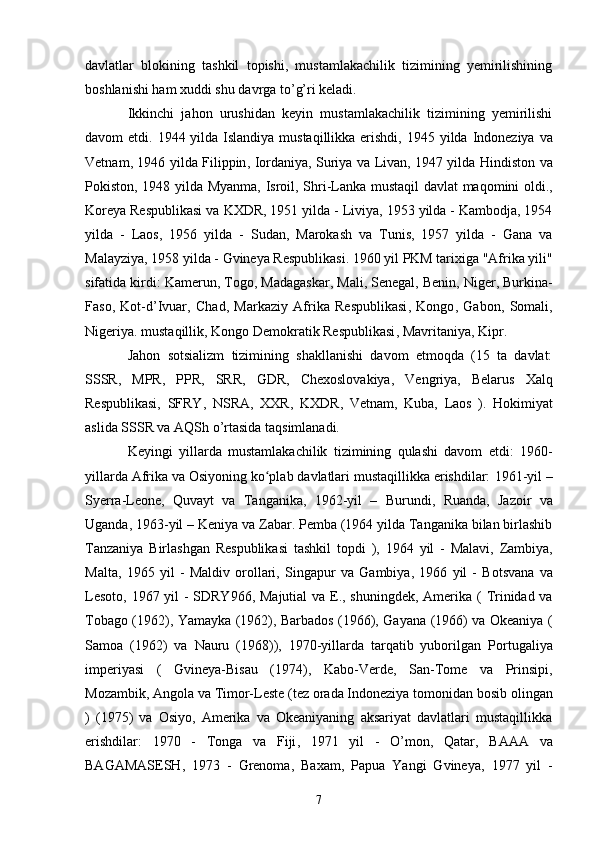 davlatlar   blokining   tashkil   topishi,   mustamlakachilik   tizimining   yemirilishining
boshlanishi ham xuddi shu davrga to’g’ri keladi.
Ikkinchi   jahon   urushidan   keyin   mustamlakachilik   tizimining   yemirilishi
davom etdi.   1944   yilda   Islandiya   mustaqillikka erishdi,   1945 yilda   Indoneziya   va
Vetnam , 1946 yilda   Filippin ,   Iordaniya ,   Suriya   va   Livan , 1947 yilda   Hindiston   va
Pokiston ,   1948   yilda   Myanma ,   Isroil ,   Shri-Lanka   mustaqil   davlat   maqomini oldi.,
Koreya Respublikasi  va  KXDR , 1951 yilda -  Liviya , 1953 yilda - Kambodja, 1954
yilda   -   Laos ,   1956   yilda   -   Sudan ,   Marokash   va   Tunis ,   1957   yilda   -   Gana   va
Malayziya , 1958 yilda -  Gvineya Respublikasi .  1960 yil PKM tarixiga "Afrika yili"
sifatida kirdi:  Kamerun ,  Togo ,  Madagaskar ,  Mali ,  Senegal ,  Benin ,  Niger ,  Burkina-
Faso ,   Kot-d’Ivuar ,   Chad ,   Markaziy   Afrika   Respublikasi ,   Kongo ,   Gabon ,   Somali ,
Nigeriya.  mustaqillik,  Kongo Demokratik Respublikasi ,  Mavritaniya ,  Kipr .
Jahon   sotsializm   tizimining   shakllanishi   davom   etmoqda   (15   ta   davlat:
SSSR,   MPR ,   PPR ,   SRR ,   GDR ,   Chexoslovakiya ,   Vengriya ,   Belarus   Xalq
Respublikasi,   SFRY ,   NSRA ,   XXR ,   KXDR ,   Vetnam ,   Kuba ,   Laos   ).   Hokimiyat
aslida SSSR va AQSh o’rtasida taqsimlanadi.
Keyingi   yillarda   mustamlakachilik   tizimining   qulashi   davom   etdi:   1960-
yillarda Afrika va Osiyoning ko plab davlatlari mustaqillikka erishdilar: ʻ 1961-yil  –
Syerra-Leone ,   Quvayt   va   Tanganika ,   1962-yil   –   Burundi ,   Ruanda ,   Jazoir   va
Uganda ,  1963-yil  –  Keniya  va  Zabar. Pemba (1964 yilda Tanganika bilan birlashib
Tanzaniya   Birlashgan   Respublikasi   tashkil   topdi   ),   1964   yil   -   Malavi ,   Zambiya ,
Malta ,   1965   yil   -   Maldiv   orollari,   Singapur   va   Gambiya ,   1966   yil   -   Botsvana   va
Lesoto ,   1967   yil   -   SDRY966 ,   Majutial   va   E. , shuningdek, Amerika (   Trinidad va
Tobago   (1962),   Yamayka   (1962),   Barbados   (1966),   Gayana   (1966) va   Okeaniya   (
Samoa   (1962)   va   Nauru   (1968)),   1970-yillarda   tarqatib   yuborilgan   Portugaliya
imperiyasi   (   Gvineya-Bisau   (1974),   Kabo-Verde ,   San-Tome   va   Prinsipi ,
Mozambik ,  Angola  va  Timor-Leste  (tez orada Indoneziya  tomonidan bosib olingan
)   (1975)   va   Osiyo,   Amerika   va   Okeaniyaning   aksariyat   davlatlari   mustaqillikka
erishdilar:   1970   -   Tonga   va   Fiji ,   1971   yil   -   O’mon ,   Qatar ,   BAAA   va
BAGAMASESH ,   1973   -   Grenoma ,   Baxam ,   Papua   Yangi   Gvineya,   1977   yil   -
7 
