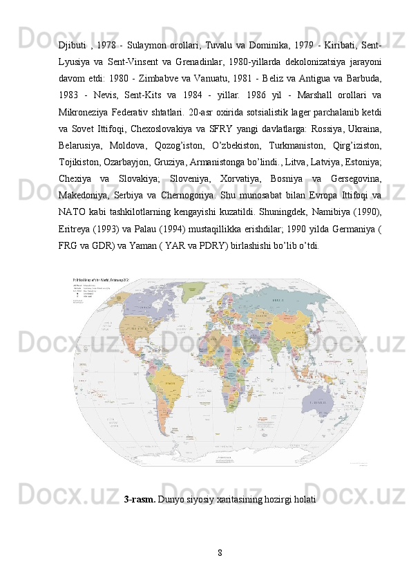 Djibuti   ,   1978   -   Sulaymon   orollari ,   Tuvalu   va   Dominika ,   1979   -   Kiribati ,   Sent-
Lyusiya   va   Sent-Vinsent   va   Grenadinlar ,   1980-yillarda   dekolonizatsiya   jarayoni
davom   etdi:   1980   -   Zimbabve   va   Vanuatu ,   1981   -   Beliz   va   Antigua   va   Barbuda ,
1983   -   Nevis ,   Sent-Kits   va   1984   -   yillar .   1986   yil   -   Marshall   orollari   va
Mikroneziya Federativ shtatlari . 20-asr  oxirida sotsialistik lager  parchalanib ketdi
va   Sovet   Ittifoqi,   Chexoslovakiya   va   SFRY   yangi   davlatlarga:   Rossiya ,   Ukraina ,
Belarusiya ,   Moldova ,   Qozog’iston ,   O’zbekiston ,   Turkmaniston ,   Qirg’iziston ,
Tojikiston ,  Ozarbayjon ,  Gruziya ,  Armanistonga  bo’lindi.,  Litva ,  Latviya ,  Estoniya ;
Chexiya   va   Slovakiya ;   Sloveniya ,   Xorvatiya ,   Bosniya   va   Gersegovina ,
Makedoniya ,   Serbiya   va   Chernogoriya .   Shu   munosabat   bilan   Evropa   Ittifoqi   va
NATO   kabi   tashkilotlarning   kengayishi   kuzatildi.   Shuningdek,   Namibiya   (1990) ,
Eritreya   (1993)   va   Palau   (1994)   mustaqillikka erishdilar; 1990 yilda   Germaniya   (
FRG  va GDR) va  Yaman  (  YAR  va PDRY) birlashishi bo’lib o’tdi.
3-rasm.  Dunyo siyosiy xaritasining hozirgi holati
8 