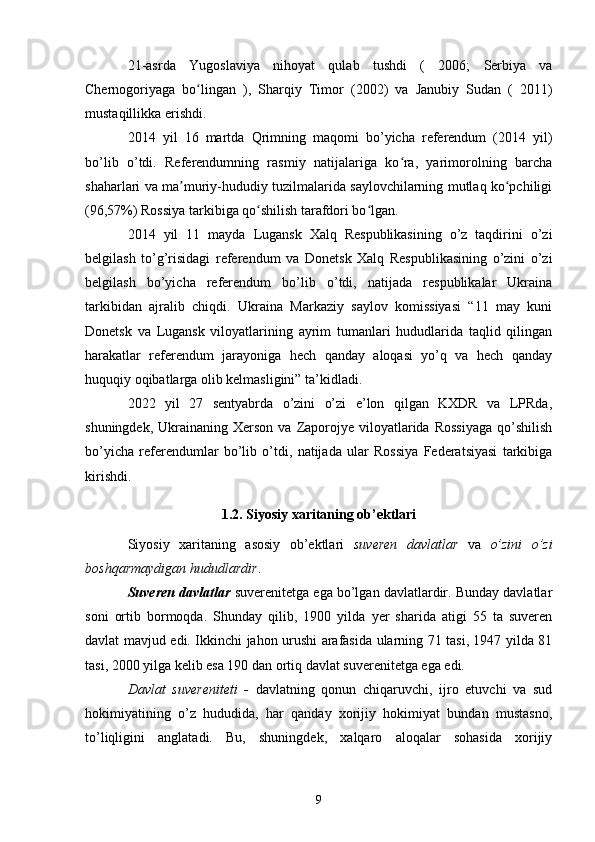 21-asrda   Yugoslaviya   nihoyat   qulab   tushdi   (   2006 ;   Serbiya   va
Chernogoriyaga   bo linganʻ   ),   Sharqiy   Timor   (2002)   va   Janubiy   Sudan   (   2011)
mustaqillikka erishdi.
2014   yil   16   martda   Qrimning   maqomi   bo’yicha   referendum   (2014   yil)
bo’lib   o’tdi.   Referendumning   rasmiy   natijalariga   ko ra,   yarimorolning   barcha	
ʻ
shaharlari va ma muriy-hududiy tuzilmalarida saylovchilarning mutlaq ko pchiligi	
ʼ ʻ
(96,57%) Rossiya tarkibiga qo shilish tarafdori bo lgan.	
ʻ ʻ
2014   yil   11   mayda   Lugansk   Xalq   Respublikasining   o’z   taqdirini   o’zi
belgilash   to’g’risidagi   referendum   va   Donetsk   Xalq   Respublikasining   o’zini   o’zi
belgilash   bo’yicha   referendum   bo’lib   o’tdi,   natijada   respublikalar   Ukraina
tarkibidan   ajralib   chiqdi.   Ukraina   Markaziy   saylov   komissiyasi   “11   may   kuni
Donetsk   va   Lugansk   viloyatlarining   ayrim   tumanlari   hududlarida   taqlid   qilingan
harakatlar   referendum   jarayoniga   hech   qanday   aloqasi   yo’q   va   hech   qanday
huquqiy oqibatlarga olib kelmasligini” ta’kidladi.  
2022   yil   27   sentyabrda   o’zini   o’zi   e’lon   qilgan   KXDR   va   LPRda,
shuningdek,  Ukrainaning Xerson  va  Zaporojye  viloyatlarida  Rossiyaga   qo’shilish
bo’yicha   referendumlar   bo’lib   o’tdi,   natijada   ular   Rossiya   Federatsiyasi   tarkibiga
kirishdi.
1.2. Siyosiy xaritaning ob’ektlari
Siyosiy   xaritaning   asosiy   ob’ektlari   suveren   davlatlar   va   o’zini   o’zi
boshqarmaydigan hududlardir .
Suveren davlatlar  suverenitetga ega bo’lgan davlatlardir. Bunday davlatlar
soni   ortib   bormoqda.   Shunday   qilib,   1900   yilda   yer   sharida   atigi   55   ta   suveren
davlat mavjud edi. Ikkinchi jahon urushi arafasida ularning 71 tasi, 1947 yilda 81
tasi, 2000 yilga kelib esa 190 dan ortiq davlat suverenitetga ega edi.
Davlat   suvereniteti   -   davlatning   qonun   chiqaruvchi,   ijro   etuvchi   va   sud
hokimiyatining   o’z   hududida,   har   qanday   xorijiy   hokimiyat   bundan   mustasno,
to’liqligini   anglatadi.   Bu,   shuningdek,   xalqaro   aloqalar   sohasida   xorijiy
9 