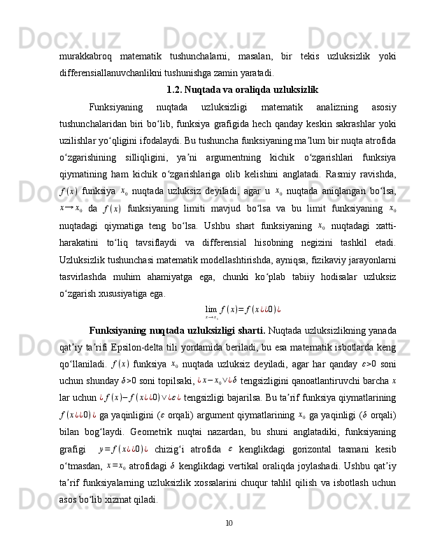 murakkabroq   matematik   tushunchalarni,   masalan,   bir   tekis   uzluksizlik   yoki
differensiallanuvchanlikni tushunishga zamin yaratadi.  
1.2. Nuqtada va oraliqda uzluksizlik
Funksiyaning   nuqtada   uzluksizligi   matematik   analizning   asosiy
tushunchalaridan   biri   bo lib,   funksiya   grafigida   hech   qanday   keskin   sakrashlar   yokiʻ
uzilishlar yo qligini ifodalaydi. Bu tushuncha funksiyaning ma lum bir nuqta atrofida	
ʻ ʼ
o zgarishining   silliqligini,   ya ni   argumentning   kichik   o zgarishlari   funksiya	
ʻ ʼ ʻ
qiymatining   ham   kichik   o zgarishlariga   olib   kelishini   anglatadi.   Rasmiy   ravishda,	
ʻ
f ( x )
  funksiya  	
x0   nuqtada   uzluksiz   deyiladi,   agar   u  	x0   nuqtada   aniqlangan   bo lsa,	ʻ
x → x
0   da   f ( x )
  funksiyaning   limiti   mavjud   bo lsa   va   bu   limit   funksiyaning  	
ʻ x
0
nuqtadagi   qiymatiga   teng   bo lsa.   Ushbu   shart   funksiyaning  	
ʻ	x0   nuqtadagi   xatti-
harakatini   to liq   tavsiflaydi   va   differensial   hisobning   negizini   tashkil   etadi.	
ʻ
Uzluksizlik tushunchasi matematik modellashtirishda, ayniqsa, fizikaviy jarayonlarni
tasvirlashda   muhim   ahamiyatga   ega,   chunki   ko plab   tabiiy   hodisalar   uzluksiz	
ʻ
o zgarish xususiyatiga ega.	
ʻ  
lim
x → x
0 f ( x ) = f ( x ¿ ¿ 0 ) ¿
Funksiyaning nuqtada uzluksizligi  sharti .   Nuqtada uzluksizlikning yanada
qat iy ta rifi Epsilon-delta tili yordamida beriladi, bu esa matematik isbotlarda keng	
ʼ ʼ
qo llaniladi.  
ʻ f ( x )
  funksiya  	x0   nuqtada   uzluksiz   deyiladi,   agar   har   qanday  	ε>0   soni
uchun shunday 	
δ>0  soni topilsaki,  ¿ x − x
0 ∨ ¿ δ
 tengsizligini qanoatlantiruvchi barcha  x
lar uchun  ¿ f ( x ) − f ( x ¿ ¿ 0 ) ∨ ¿ ε ¿
 tengsizligi bajarilsa. Bu ta rif funksiya qiymatlarining	
ʼ	
f(x¿¿0)¿
  ga yaqinligini ( ε
  orqali) argument qiymatlarining   x
0   ga yaqinligi ( δ
  orqali)
bilan   bog laydi.   Geometrik   nuqtai   nazardan,   bu   shuni   anglatadiki,   funksiyaning	
ʻ
grafigi    
y=	f(x¿¿0)¿   chizig i   atrofida  	ʻ	ε   kenglikdagi   gorizontal   tasmani   kesib
o tmasdan,  	
ʻ x = x
0   atrofidagi   δ
  kenglikdagi   vertikal   oraliqda   joylashadi.   Ushbu   qat iy	ʼ
ta rif   funksiyalarning   uzluksizlik   xossalarini   chuqur   tahlil   qilish   va   isbotlash   uchun	
ʼ
asos bo lib xizmat qiladi.	
ʻ  
10 