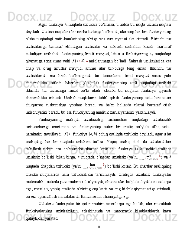 Agar funksiya x0  nuqtada uzluksiz bo lmasa, u holda bu nuqta uzilish nuqtasi	ʻ
deyiladi. Uzilish nuqtalari bir necha turlarga bo linadi, ularning har biri funksiyaning	
ʻ
o sha   nuqtadagi   xatti-harakatining   o ziga   xos   xususiyatini   aks   ettiradi.   Birinchi   tur	
ʻ ʻ
uzilishlariga   bartaraf   etiladigan   uzilishlar   va   sakrash   uzilishlar   kiradi.   Bartaraf
etiladigan   uzilishda   funksiyaning   limiti   mavjud,   lekin   u   funksiyaning  	
x0   nuqtadagi
qiymatiga teng emas yoki  	
f(x¿¿0)¿   aniqlanmagan bo ladi. Sakrash  uzilishlarida esa	ʻ
chap   va   o ng   limitlar   mavjud,   ammo   ular   bir-biriga   teng   emas.   Ikkinchi   tur	
ʻ
uzilishlarida   esa   hech   bo lmaganda   bir   tomonlama   limit   mavjud   emas   yoki	
ʻ
cheksizlikka   intiladi.   Masalan,   f ( x ) = 1 / x
  funksiyasining  	
x=0   nuqtadagi   uzilishi
ikkinchi   tur   uzilishiga   misol   bo la   oladi,   chunki   bu   nuqtada   funksiya   qiymati	
ʻ
cheksizlikka   intiladi.   Uzilish   nuqtalarini   tahlil   qilish   funksiyaning   xatti-harakatini
chuqurroq   tushunishga   yordam   beradi   va   ba zi   hollarda   ularni   bartaraf   etish	
ʼ
imkoniyatini beradi, bu esa funksiyaning analitik xususiyatlarini yaxshilaydi.  
Funksiyaning   oraliqda   uzluksizligi   tushunchasi   nuqtadagi   uzluksizlik
tushunchasiga   asoslanadi   va   funksiyaning   butun   bir   oraliq   bo ylab   silliq   xatti-	
ʻ
harakatini tavsiflaydi. 	
f(x)   funksiya 	(a,b)   ochiq oraliqda uzluksiz deyiladi, agar u bu
oraliqdagi   har   bir   nuqtada   uzluksiz   bo lsa.   Yopiq   oraliq  
ʻ	[a,b]   da   uzluksizlikni
ta riflash   uchun   esa   qo shimcha   shartlar   kiritiladi:   funksiya  	
ʼ ʻ ( a , b )
  ochiq   oraliqda
uzluksiz   bo lishi   bilan   birga,  	
ʻ a
  nuqtada   o ngdan   uzluksiz   (ya ni  	ʻ ʼ	lim	x→a+¿f(x)=f(a)¿¿ )   va   b
nuqtada chapdan uzluksiz (ya ni  	
ʼ	lim	x→b−¿f(x)=f(b)¿¿ ) bo lishi kerak. Bu shartlar oraliqning	ʻ
chekka   nuqtalarida   ham   uzluksizlikni   ta minlaydi.   Oraliqda   uzluksiz   funksiyalar	
ʼ
matematik analizda juda muhim rol o ynaydi, chunki ular ko plab foydali xossalarga	
ʻ ʻ
ega, masalan, yopiq oraliqda o zining eng katta va eng kichik qiymatlariga erishadi,	
ʻ
bu esa optimallash masalalarida fundamental ahamiyatga ega.  
Uzluksiz   funksiyalar   bir   qator   muhim   xossalarga   ega   bo lib,   ular   murakkab	
ʻ
funksiyalarning   uzluksizligini   tekshirishda   va   matematik   hisoblashlarda   katta
qulayliklar yaratadi. 
11 
