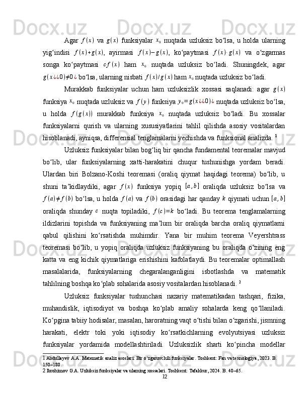 Agar  f(x)   va   g ( x )
  funksiyalar  	x0   nuqtada   uzluksiz   bo lsa,   u   holda   ularning	ʻ
yig indisi  	
ʻ f ( x ) + g ( x )
,   ayirmasi   f ( x ) − g ( x )
,   ko paytmasi  	ʻ f ( x ) · g ( x )
  va   o zgarmas	ʻ
songa   ko paytmasi  	
ʻ	c·f	(x)   ham  	x0   nuqtada   uzluksiz   bo ladi.   Shuningdek,   agar	ʻ
g ( x ¿ ¿ 0 ) ≠ 0 ¿
  bo lsa, ularning nisbati 	
ʻ f ( x ) / g ( x )
  ham  x
0   nuqtada uzluksiz bo ladi.	ʻ
Murakkab   funksiyalar   uchun   ham   uzluksizlik   xossasi   saqlanadi:   agar   g ( x )
funksiya  	
x0   nuqtada uzluksiz va   f ( y )
  funksiya  	y0=	g(x¿¿0)¿   nuqtada uzluksiz bo lsa,	ʻ
u   holda   f ( g ( x ) )
  murakkab   funksiya   x
0   nuqtada   uzluksiz   bo ladi.   Bu   xossalar	
ʻ
funksiyalarni   qurish   va   ularning   xususiyatlarini   tahlil   qilishda   asosiy   vositalardan
hisoblanadi, ayniqsa, differensial tenglamalarni yechishda va funksional analizda.   1
Uzluksiz funksiyalar bilan bog liq bir qancha fundamental teoremalar mavjud	
ʻ
bo lib,   ular   funksiyalarning   xatti-harakatini   chuqur   tushunishga   yordam   beradi.	
ʻ
Ulardan   biri   Bolzano-Koshi   teoremasi   (oraliq   qiymat   haqidagi   teorema)   bo lib,   u	
ʻ
shuni   ta kidlaydiki,   agar  	
ʼ	f(x)   funksiya   yopiq  	[a,b]   oraliqda   uzluksiz   bo lsa   va	ʻ
f ( a ) ≠ f ( b )
  bo lsa, u holda  	
ʻ f ( a )
  va   f ( b )
  orasidagi  har qanday  	k   qiymati uchun   [ a , b ]
oraliqda   shunday  	
c   nuqta   topiladiki,  	f(c)=	k   bo ladi.   Bu   teorema   tenglamalarning	ʻ
ildizlarini   topishda   va   funksiyaning   ma lum   bir   oraliqda   barcha   oraliq   qiymatlarni	
ʼ
qabul   qilishini   ko rsatishda   muhimdir.   Yana   bir   muhim   teorema   Veyershtrass	
ʻ
teoremasi   bo lib,   u   yopiq   oraliqda   uzluksiz   funksiyaning   bu   oraliqda   o zining   eng	
ʻ ʻ
katta  va  eng  kichik  qiymatlariga  erishishini  kafolatlaydi.  Bu   teoremalar  optimallash
masalalarida,   funksiyalarning   chegaralanganligini   isbotlashda   va   matematik
tahlilning boshqa ko plab sohalarida asosiy vositalardan hisoblanadi.	
ʻ   2
Uzluksiz   funksiyalar   tushunchasi   nazariy   matematikadan   tashqari,   fizika,
muhandislik,   iqtisodiyot   va   boshqa   ko plab   amaliy   sohalarda   keng   qo llaniladi.	
ʻ ʻ
Ko pgina tabiiy hodisalar, masalan, haroratning vaqt o tishi bilan o zgarishi, jismning	
ʻ ʻ ʻ
harakati,   elektr   toki   yoki   iqtisodiy   ko rsatkichlarning   evolyutsiyasi   uzluksiz	
ʻ
funksiyalar   yordamida   modellashtiriladi.   Uzluksizlik   sharti   ko pincha   modellar	
ʻ
1  Abdullayev A.A. Matematik analiz asoslari: Bir o zgaruvchili funksiyalar. Toshkent: Fan va texnologiya, 2023. B. 	
ʻ
150–180.
2  Ibrohimov G.A. Uzluksiz funksiyalar va ularning xossalari. Toshkent: Tafakkur, 2024. B. 40–65.
12 
