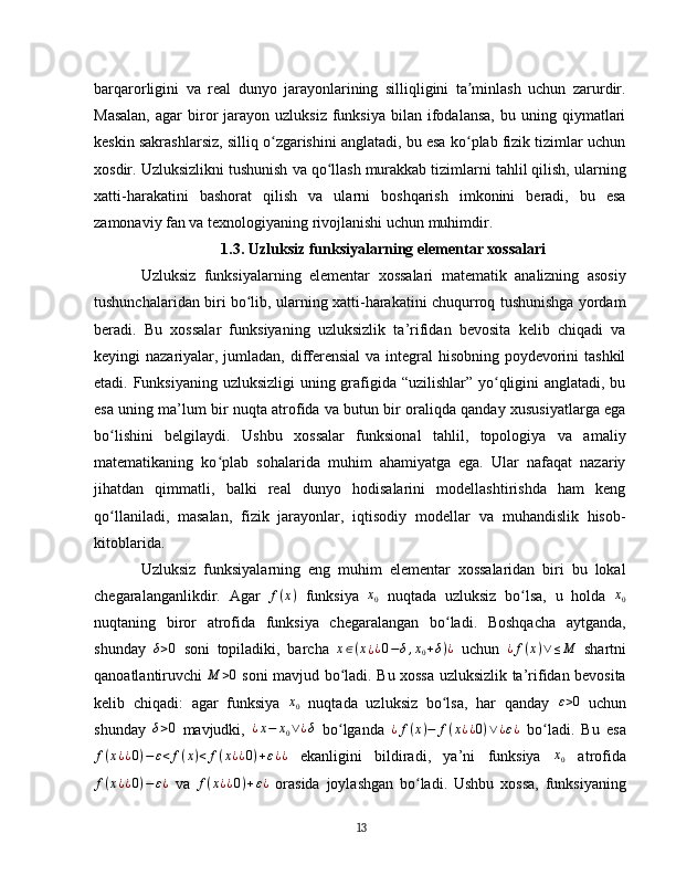 barqarorligini   va   real   dunyo   jarayonlarining   silliqligini   ta minlash   uchun   zarurdir.ʼ
Masalan,  agar  biror  jarayon  uzluksiz   funksiya   bilan  ifodalansa,  bu  uning  qiymatlari
keskin sakrashlarsiz, silliq o zgarishini anglatadi, bu esa ko plab fizik tizimlar uchun	
ʻ ʻ
xosdir. Uzluksizlikni tushunish va qo llash murakkab tizimlarni tahlil qilish, ularning	
ʻ
xatti-harakatini   bashorat   qilish   va   ularni   boshqarish   imkonini   beradi,   bu   esa
zamonaviy fan va texnologiyaning rivojlanishi uchun muhimdir.  
1.3. Uzluksiz funksiyalarning elementar xossalari
Uzluksiz   funksiyalarning   elementar   xossalari   matematik   analizning   asosiy
tushunchalaridan biri bo lib, ularning xatti-harakatini chuqurroq tushunishga yordam	
ʻ
beradi.   Bu   xossalar   funksiyaning   uzluksizlik   ta’rifidan   bevosita   kelib   chiqadi   va
keyingi nazariyalar, jumladan, differensial  va integral  hisobning poydevorini tashkil
etadi. Funksiyaning uzluksizligi  uning grafigida “uzilishlar” yo qligini anglatadi, bu	
ʻ
esa uning ma’lum bir nuqta atrofida va butun bir oraliqda qanday xususiyatlarga ega
bo lishini   belgilaydi.   Ushbu   xossalar   funksional   tahlil,   topologiya   va   amaliy	
ʻ
matematikaning   ko plab   sohalarida   muhim   ahamiyatga   ega.   Ular   nafaqat   nazariy	
ʻ
jihatdan   qimmatli,   balki   real   dunyo   hodisalarini   modellashtirishda   ham   keng
qo llaniladi,   masalan,   fizik   jarayonlar,   iqtisodiy   modellar   va   muhandislik   hisob-	
ʻ
kitoblarida.
Uzluksiz   funksiyalarning   eng   muhim   elementar   xossalaridan   biri   bu   lokal
chegaralanganlikdir.   Agar  	
f(x)   funksiya   x
0   nuqtada   uzluksiz   bo lsa,   u   holda  	ʻ x
0
nuqtaning   biror   atrofida   funksiya   chegaralangan   bo ladi.   Boshqacha   aytganda,	
ʻ
shunday   δ > 0
  soni   topiladiki,   barcha   x ∈ ( x
¿ ¿ 0 − δ , x
0 + δ ) ¿
  uchun  	
¿f(x)∨≤M   shartni
qanoatlantiruvchi  	
M	>0   soni mavjud bo ladi. Bu xossa uzluksizlik ta’rifidan bevosita	ʻ
kelib   chiqadi:   agar   funksiya   x
0   nuqtada   uzluksiz   bo lsa,   har   qanday  	
ʻ ε > 0
  uchun
shunday  	
δ>0   mavjudki,  	¿x−	x0∨¿δ   bo lganda  	ʻ ¿ f ( x ) − f ( x ¿ ¿ 0 ) ∨ ¿ ε ¿
  bo ladi.   Bu   esa	ʻ
f ( x ¿ ¿ 0 ) − ε < f ( x ) < f ( x ¿ ¿ 0 ) + ε ¿ ¿
  ekanligini   bildiradi,   ya’ni   funksiya   x
0   atrofida
f ( x ¿ ¿ 0 ) − ε ¿
  va   f ( x ¿ ¿ 0 ) + ε ¿
  orasida   joylashgan   bo ladi.   Ushbu   xossa,   funksiyaning	
ʻ
13 