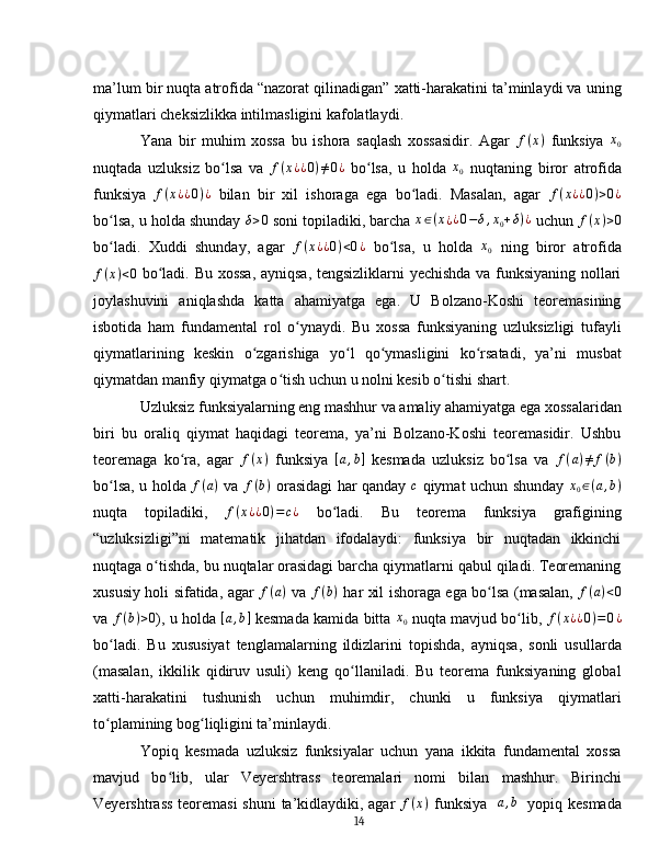 ma’lum bir nuqta atrofida “nazorat qilinadigan” xatti-harakatini ta’minlaydi va uning
qiymatlari cheksizlikka intilmasligini kafolatlaydi.  
Yana   bir   muhim   xossa   bu   ishora   saqlash   xossasidir.   Agar  f(x)   funksiya  	x0
nuqtada   uzluksiz   bo lsa   va  	
ʻ f ( x ¿ ¿ 0 ) ≠ 0 ¿
  bo lsa,   u   holda  	ʻ x
0   nuqtaning   biror   atrofida
funksiya  	
f(x¿¿0)¿   bilan   bir   xil   ishoraga   ega   bo ladi.   Masalan,   agar  	ʻ	f(x¿¿0)>0¿
bo lsa, u holda shunday 	
ʻ δ > 0
 soni topiladiki, barcha 	x∈(x¿¿0−δ,x0+δ)¿  uchun  f ( x ) > 0
bo ladi.   Xuddi   shunday,   agar  	
ʻ	f(x¿¿0)<0¿   bo lsa,   u   holda  	ʻ	x0   ning   biror   atrofida	
f(x)<0
  bo ladi. Bu xossa, ayniqsa, tengsizliklarni yechishda va funksiyaning nollari	ʻ
joylashuvini   aniqlashda   katta   ahamiyatga   ega.   U   Bolzano-Koshi   teoremasining
isbotida   ham   fundamental   rol   o ynaydi.   Bu   xossa   funksiyaning   uzluksizligi   tufayli	
ʻ
qiymatlarining   keskin   o zgarishiga   yo l   qo ymasligini   ko rsatadi,   ya’ni   musbat	
ʻ ʻ ʻ ʻ
qiymatdan manfiy qiymatga o tish uchun u nolni kesib o tishi shart.	
ʻ ʻ  
Uzluksiz funksiyalarning eng mashhur va amaliy ahamiyatga ega xossalaridan
biri   bu   oraliq   qiymat   haqidagi   teorema,   ya’ni   Bolzano-Koshi   teoremasidir.   Ushbu
teoremaga   ko ra,   agar  	
ʻ	f(x)   funksiya  	[a,b]   kesmada   uzluksiz   bo lsa   va  	ʻ f ( a ) ≠ f ( b )
bo lsa, u holda  	
ʻ f ( a )
  va   f ( b )
  orasidagi har qanday  	c   qiymat uchun shunday  	x0∈(a,b)
nuqta   topiladiki,   f ( x ¿ ¿ 0 ) = c ¿
  bo ladi.   Bu   teorema   funksiya   grafigining	
ʻ
“uzluksizligi”ni   matematik   jihatdan   ifodalaydi:   funksiya   bir   nuqtadan   ikkinchi
nuqtaga o tishda, bu nuqtalar orasidagi barcha qiymatlarni qabul qiladi. Teoremaning	
ʻ
xususiy holi sifatida, agar   f ( a )
  va  	
f(b)   har xil ishoraga ega bo lsa (masalan,  	ʻ	f(a)<0
va  f ( b ) > 0
), u holda  	
[a,b]  kesmada kamida bitta   x
0   nuqta mavjud bo lib,  	ʻ f ( x ¿ ¿ 0 ) = 0 ¿
bo ladi.   Bu   xususiyat   tenglamalarning   ildizlarini   topishda,   ayniqsa,   sonli   usullarda	
ʻ
(masalan,   ikkilik   qidiruv   usuli)   keng   qo llaniladi.   Bu   teorema   funksiyaning   global	
ʻ
xatti-harakatini   tushunish   uchun   muhimdir,   chunki   u   funksiya   qiymatlari
to plamining bog liqligini ta’minlaydi.	
ʻ ʻ  
Yopiq   kesmada   uzluksiz   funksiyalar   uchun   yana   ikkita   fundamental   xossa
mavjud   bo lib,   ular   Veyershtrass   teoremalari   nomi   bilan   mashhur.   Birinchi	
ʻ
Veyershtrass teoremasi  shuni  ta’kidlaydiki, agar  	
f(x)   funksiya  	[a,b]   yopiq kesmada
14 