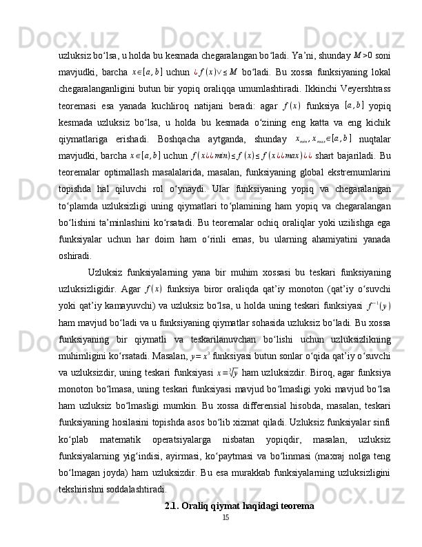 uzluksiz bo lsa, u holda bu kesmada chegaralangan bo ladi. Ya’ni, shunday ʻ ʻ	M	>0   soni
mavjudki,   barcha  	
x∈[a,b]   uchun  	¿f(x)∨≤M   bo ladi.   Bu   xossa   funksiyaning   lokal	ʻ
chegaralanganligini   butun   bir   yopiq   oraliqqa   umumlashtiradi.   Ikkinchi   Veyershtrass
teoremasi   esa   yanada   kuchliroq   natijani   beradi:   agar  	
f(x)   funksiya  	[a,b]   yopiq
kesmada   uzluksiz   bo lsa,   u   holda   bu   kesmada   o zining   eng   katta   va   eng   kichik	
ʻ ʻ
qiymatlariga   erishadi.   Boshqacha   aytganda,   shunday  	
xmin	,xmax	∈[a,b]   nuqtalar
mavjudki, barcha   x ∈ [ a , b ]
  uchun  	
f(x¿¿min	)≤	f(x)≤	f(x¿¿max	)¿¿   shart   bajariladi. Bu
teoremalar   optimallash   masalalarida,   masalan,   funksiyaning   global   ekstremumlarini
topishda   hal   qiluvchi   rol   o ynaydi.   Ular   funksiyaning   yopiq   va   chegaralangan	
ʻ
to plamda   uzluksizligi   uning   qiymatlari   to plamining   ham   yopiq   va   chegaralangan	
ʻ ʻ
bo lishini   ta’minlashini  ko rsatadi.  Bu   teoremalar  ochiq  oraliqlar   yoki   uzilishga  ega
ʻ ʻ
funksiyalar   uchun   har   doim   ham   o rinli   emas,   bu   ularning   ahamiyatini   yanada	
ʻ
oshiradi.  
Uzluksiz   funksiyalarning   yana   bir   muhim   xossasi   bu   teskari   funksiyaning
uzluksizligidir.   Agar   f ( x )
  funksiya   biror   oraliqda   qat’iy   monoton   (qat’iy   o suvchi	
ʻ
yoki qat’iy kamayuvchi)  va uzluksiz  bo lsa, u holda uning teskari funksiyasi	
ʻ   f − 1
( y )
ham mavjud bo ladi va u funksiyaning qiymatlar sohasida uzluksiz bo ladi. Bu xossa	
ʻ ʻ
funksiyaning   bir   qiymatli   va   teskarilanuvchan   bo lishi   uchun   uzluksizlikning	
ʻ
muhimligini ko rsatadi. Masalan,	
ʻ  
y = x 3
 funksiyasi butun sonlar o qida qat’iy o suvchi	ʻ ʻ
va uzluksizdir, uning teskari funksiyasi  	
x=	3√y   ham uzluksizdir. Biroq, agar funksiya
monoton bo lmasa, uning teskari  funksiyasi  mavjud bo lmasligi  yoki mavjud bo lsa	
ʻ ʻ ʻ
ham   uzluksiz   bo lmasligi   mumkin.   Bu   xossa   differensial   hisobda,   masalan,   teskari	
ʻ
funksiyaning hosilasini topishda asos bo lib xizmat qiladi. Uzluksiz funksiyalar sinfi	
ʻ
ko plab   matematik   operatsiyalarga   nisbatan   yopiqdir,   masalan,   uzluksiz	
ʻ
funksiyalarning   yig indisi,   ayirmasi,   ko paytmasi   va   bo linmasi   (maxraj   nolga   teng	
ʻ ʻ ʻ
bo lmagan   joyda)   ham   uzluksizdir.   Bu   esa   murakkab   funksiyalarning   uzluksizligini	
ʻ
tekshirishni soddalashtiradi.  
2.1. Oraliq qiymat haqidagi teorema
15 