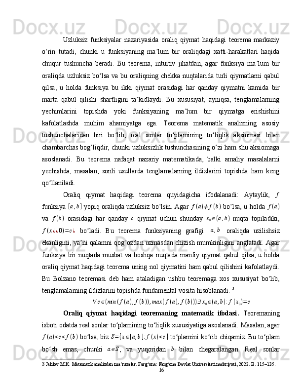 Uzluksiz   funksiyalar   nazariyasida   oraliq   qiymat   haqidagi   teorema   markaziy
o rin   tutadi,   chunki   u   funksiyaning   ma lum   bir   oraliqdagi   xatti-harakatlari   haqidaʻ ʼ
chuqur   tushuncha   beradi.   Bu   teorema,   intuitiv   jihatdan,   agar   funksiya   ma lum   bir	
ʼ
oraliqda uzluksiz bo lsa va bu oraliqning chekka nuqtalarida turli qiymatlarni qabul	
ʻ
qilsa,   u   holda   funksiya   bu   ikki   qiymat   orasidagi   har   qanday   qiymatni   kamida   bir
marta   qabul   qilishi   shartligini   ta kidlaydi.   Bu   xususiyat,   ayniqsa,   tenglamalarning	
ʼ
yechimlarini   topishda   yoki   funksiyaning   ma lum   bir   qiymatga   erishishini	
ʼ
kafolatlashda   muhim   ahamiyatga   ega.   Teorema   matematik   analizning   asosiy
tushunchalaridan   biri   bo lib,   real   sonlar   to plamining   to liqlik   aksiomasi   bilan	
ʻ ʻ ʻ
chambarchas bog liqdir, chunki uzluksizlik tushunchasining o zi ham shu aksiomaga	
ʻ ʻ
asoslanadi.   Bu   teorema   nafaqat   nazariy   matematikada,   balki   amaliy   masalalarni
yechishda,   masalan,   sonli   usullarda   tenglamalarning   ildizlarini   topishda   ham   keng
qo llaniladi.	
ʻ  
Oraliq   qiymat   haqidagi   teorema   quyidagicha   ifodalanadi:   Aytaylik,  	
f
funksiya  	
[a,b]   yopiq oraliqda uzluksiz bo lsin. Agar	ʻ   f ( a ) ≠ f ( b )
  bo lsa, u holda  	ʻ f ( a )
va   f ( b )
  orasidagi   har   qanday   c
  qiymat   uchun   shunday  	
x0∈(a,b)   nuqta   topiladiki,
f ( x ¿ ¿ 0 ) = c ¿
  bo ladi.   Bu   teorema   funksiyaning   grafigi  	
ʻ	[a,b]   oraliqda   uzilishsiz
ekanligini, ya ni qalamni qog ozdan uzmasdan chizish mumkinligini anglatadi. Agar	
ʼ ʻ
funksiya bir nuqtada musbat  va boshqa nuqtada manfiy qiymat qabul  qilsa, u holda
oraliq qiymat haqidagi teorema uning nol qiymatini ham qabul qilishini kafolatlaydi.
Bu   Bolzano   teoremasi   deb   ham   ataladigan   ushbu   teoremaga   xos   xususiyat   bo lib,	
ʻ
tenglamalarning ildizlarini topishda fundamental vosita hisoblanadi.   3
∀ c ∈ ( min ( f ( a ) , f ( b ) ) , max ( f ( a ) , f ( b ) ) ) ∃ x
0 ∈ ( a , b ) : f ( x
0 ) = c
Oraliq   qiymat   haqidagi   teoremaning   matematik   ifodasi .   Teoremaning
isboti odatda real sonlar to plamining to liqlik xususiyatiga asoslanadi. Masalan, agar	
ʻ ʻ
f ( a ) < c < f ( b )
 bo lsa, biz 	
ʻ S = { x ∈ [ a , b ] : f ( x ) < c }
 to plamini ko rib chiqamiz. Bu to plam	ʻ ʻ ʻ
bo sh   emas,   chunki  	
ʻ	a∈S ,   va   yuqoridan  	b   bilan   chegaralangan.   Real   sonlar
3  Jalilov M.K. Matematik analizdan ma ruzalar. Farg ona: Farg ona Davlat Universiteti nashriyoti, 2022. B. 115–135.	
ʼ ʻ ʻ
16 