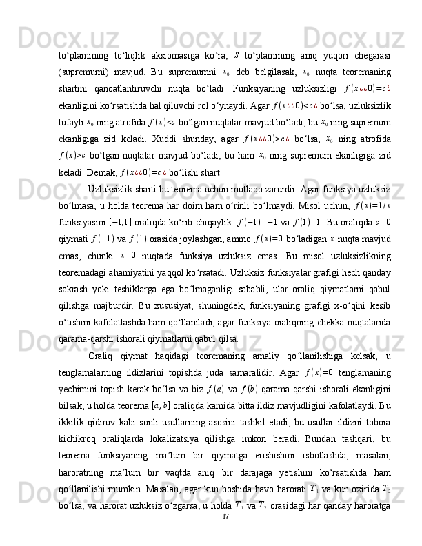 to plamining   to liqlik   aksiomasiga   ko ra,  ʻ ʻ ʻ	S   to plamining   aniq   yuqori   chegarasi	ʻ
(supremumi)   mavjud.   Bu   supremumni   x
0   deb   belgilasak,   x
0   nuqta   teoremaning
shartini   qanoatlantiruvchi   nuqta   bo ladi.   Funksiyaning   uzluksizligi  	
ʻ f ( x ¿ ¿ 0 ) = c ¿
ekanligini ko rsatishda hal qiluvchi rol o ynaydi. Agar 	
ʻ ʻ	f(x¿¿0)<c¿   bo lsa, uzluksizlik	ʻ
tufayli 	
x0   ning atrofida 	f(x)<c  bo lgan nuqtalar mavjud bo ladi, bu 	ʻ ʻ	x0  ning supremum
ekanligiga   zid   keladi.   Xuddi   shunday,   agar  	
f(x¿¿0)>c¿   bo lsa,  	ʻ x
0   ning   atrofida
f ( x ) > c
  bo lgan   nuqtalar   mavjud   bo ladi,   bu   ham  	
ʻ ʻ	x0   ning   supremum   ekanligiga   zid
keladi. Demak,  f ( x ¿ ¿ 0 ) = c ¿
  bo lishi shart.	
ʻ  
Uzluksizlik sharti bu teorema uchun mutlaqo zarurdir. Agar funksiya uzluksiz
bo lmasa,  u holda teorema har doim ham o rinli bo lmaydi. Misol  uchun,  	
ʻ ʻ ʻ f ( x ) = 1 / x
funksiyasini  	
[−1,1	]   oraliqda ko rib chiqaylik.  	ʻ f ( − 1 ) = − 1
  va   f ( 1 ) = 1
. Bu oraliqda   c = 0
qiymati 	
f(−1)  va 	f(1)  orasida joylashgan, ammo 	f(x)=0   bo ladigan 	ʻ	x   nuqta mavjud
emas,   chunki   x = 0
  nuqtada   funksiya   uzluksiz   emas.   Bu   misol   uzluksizlikning
teoremadagi ahamiyatini yaqqol ko rsatadi. Uzluksiz funksiyalar grafigi hech qanday	
ʻ
sakrash   yoki   teshiklarga   ega   bo lmaganligi   sababli,   ular   oraliq   qiymatlarni   qabul	
ʻ
qilishga   majburdir.   Bu   xususiyat,   shuningdek,   funksiyaning   grafigi   x-o qini   kesib	
ʻ
o tishini kafolatlashda ham qo llaniladi, agar funksiya oraliqning chekka nuqtalarida	
ʻ ʻ
qarama-qarshi ishorali qiymatlarni qabul qilsa.  
Oraliq   qiymat   haqidagi   teoremaning   amaliy   qo llanilishiga   kelsak,   u	
ʻ
tenglamalarning   ildizlarini   topishda   juda   samaralidir.   Agar  	
f(x)=0   tenglamaning
yechimini  topish kerak bo lsa va biz  	
ʻ f ( a )
  va   f ( b )
  qarama-qarshi  ishorali  ekanligini
bilsak, u holda teorema 	
[a,b]   oraliqda kamida bitta ildiz mavjudligini kafolatlaydi. Bu
ikkilik   qidiruv   kabi   sonli   usullarning   asosini   tashkil   etadi,   bu   usullar   ildizni   tobora
kichikroq   oraliqlarda   lokalizatsiya   qilishga   imkon   beradi.   Bundan   tashqari,   bu
teorema   funksiyaning   ma lum   bir   qiymatga   erishishini   isbotlashda,   masalan,
ʼ
haroratning   ma lum   bir   vaqtda   aniq   bir   darajaga   yetishini   ko rsatishda   ham	
ʼ ʻ
qo llanilishi mumkin. Masalan, agar kun boshida havo harorati	
ʻ   T
1   va kun oxirida   T
2
bo lsa, va harorat uzluksiz o zgarsa, u holda
ʻ ʻ  	T1   va 	T2  orasidagi har qanday haroratga
17 